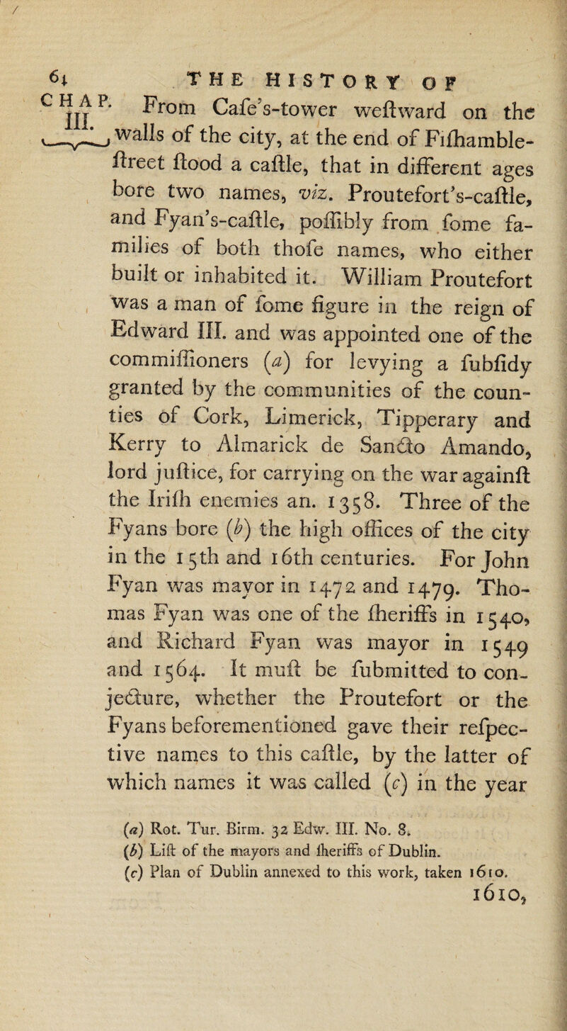 / the history of CIJIJP* From CafeVtower weft ward on the walls of the city, at the end of Fifhamble- ftreet flood a caftie, that in different ages bore two names, viz. ProutefortVcaftle, and Fyan’s-caftle, poffibly from foroe fa¬ milies of both thofe names, who either built or inhabited it. William Proutefort was a man of fome figure in the reign of Edward III. and was appointed one of the commiliioners (a) for levying a fubfidy granted by the communities of the coun¬ ties of Cork, Limerick, Tipperary and Kerry to Almarick de Sando Amando, lord juftice, for carrying on the war againft the Irifh enemies an. 1358. Three of the Fyans bore (b) the high offices of the city in the 15th and 16th centuries. For John Fyan was mayor in 1472 and 1479. Tho¬ mas Fyan was one of the fheriffs in 1540, and Richard Fyan was mayor in 1549 and 1564. It mult be fubmitted to con¬ jecture, whether the Proutefort or the Fyans beforementioned gave their refpec- tive names to this caftie, by the latter of which names it was called (r) in the year (a) Rot. Tur. Birm. 32 Edw. III. No. 8. (<b) Lift of the mayors and Iheriffs of Dublin. (c) Plan of Dublin annexed to this work, taken 1610. 1610,