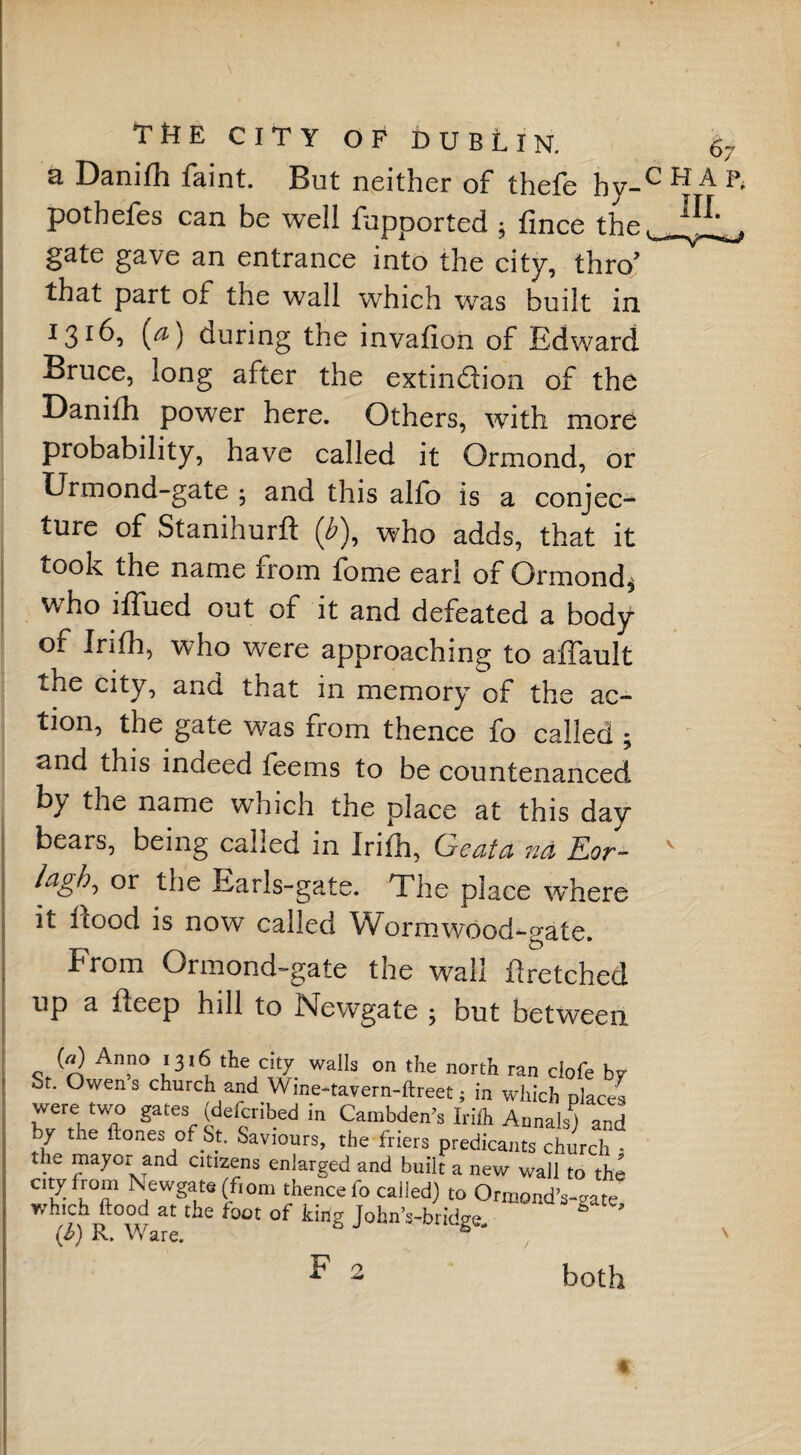 a Danilh faint. But neither of thefe hy- pothefes can be well fupported ; fmce the gate gave an entrance into the city, thro’ that part of the wall which was built in 1316, (a) during the invafion of Edward Bruce, long after the extinction of the Danifh power here. Others, with more probability, have called it Ormond, or Urmond-gate ; and this alfb is a conjec¬ ture of Stanihurft (Z>), who adds, that it took the name from fome earl of Ormond* who iflued out of it and defeated a body of Irith, who were approaching to aflault the city, and that in memory of the ac¬ tion, the gate was from thence fo called ; and this indeed feems to be countenanced by the name which the place at this day bears, being called in Irifli, Geata n& Eor- Egb, or the Earls-gate. The place where it flood is now called Wormwood-gate. from Ormond-gate the wall ftretched up a fleep hill to Newgate ; but between (a) Anno 1316 the city walls on the north ran clofe bv Sr. Owens church and Wine-tavern-ftreet; in which nlact^ wrtVT gate^e“ in Cambden?s Irilh Annals^ and hy the ftones of St. Saviours, the friers predicants church - the mayor and citizens enlarged and built a new wall to the city from Newgate (from thence fo called) to Ormond Wate, which flood at the foot of king JohnVbridge (b) R. Ware. & both