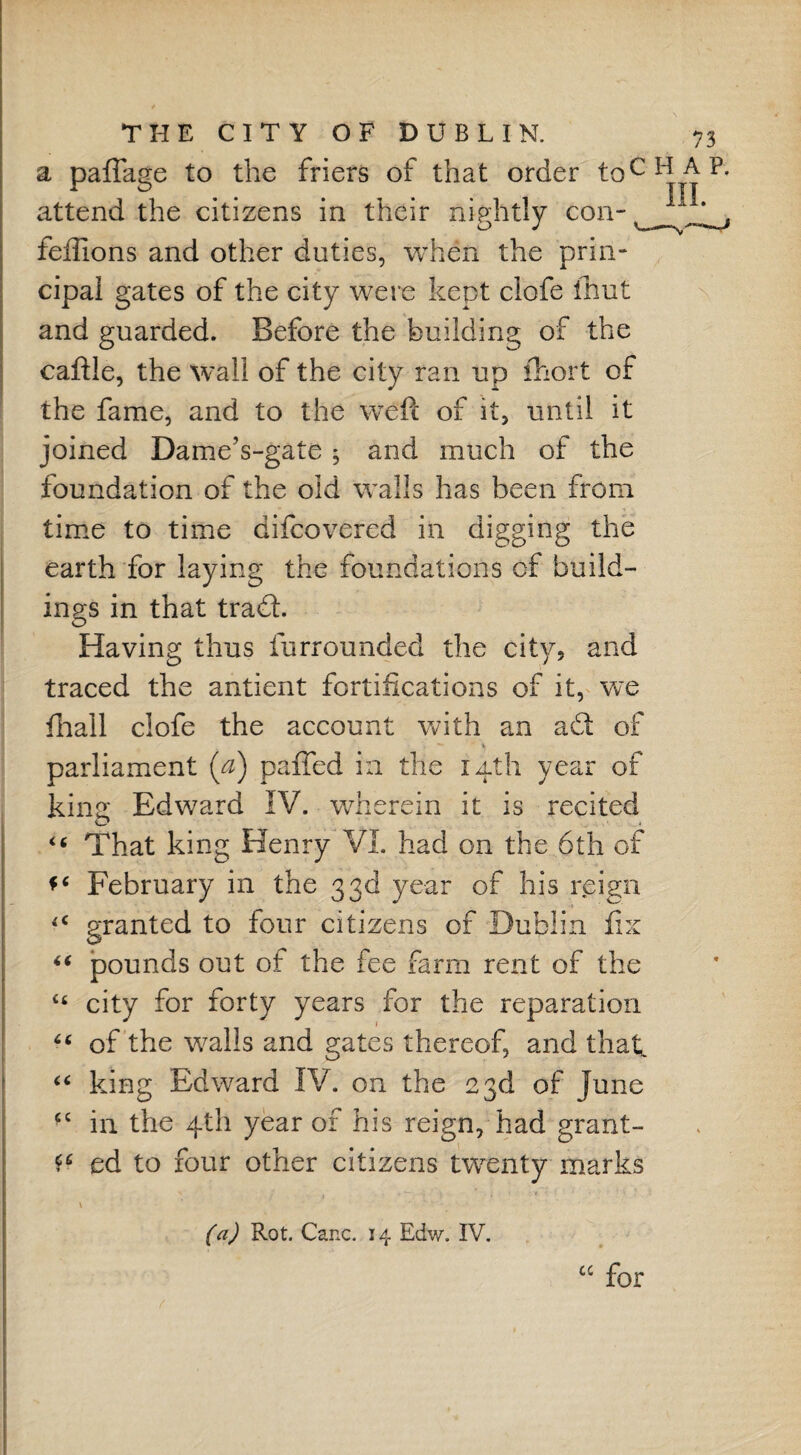 a paffage to the friers of that order toc attend the citizens in their nightly con- feffions and other duties, when the prin¬ cipal gates of the city were kept clofe fhut and guarded. Before the building of the caftle, the wall of the city ran up fhort of the fame, and to the weft of it, until it joined Dame’s-gate5 and much of the foundation of the old walls has been from time to time difcovered in digging the earth for laying the foundations of build¬ ings in that trabt. Having thus furrounded the city, and traced the antient fortifications of it, we fhall clofe the account with an abt of parliament (a) paffed in the 14th year of king Edward IV. wherein it is recited “ That king Henry VI. had on the 6th of February in the 33d year of his reign granted to four citizens of Dublin fix “ pounds out of the fee farm rent of the “ city for forty years for the reparation “ of the walls and gates thereof, and that “ king Edward IV. on the 23d of June <c in the 4th year of his reign, had grant- ** ed to four other citizens twenty marks v (a) Rot. Cane. 14 Edw. IV. “ for