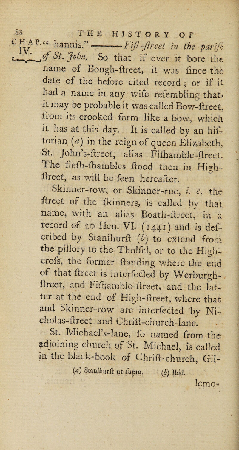 P‘‘« hannis.” —--Fiji-ft net m the jar ft oj St. John. So that if ever it bore the name of Eough-ftreet, it was lines the date of the before cited record ; or if it had a name in any wife refembling that* it may be probable it was called Bow-ftreet, from its crooked form like a bow, which it has at this day. It is called by an his¬ torian [a) in the reign of queen Elizabeth, St. John s-ftreet, alias Fifhanible-ftreeL The fiefhTharnbles flood then in High- ftreet, as will be feen hereafter. Skinner-row, or Skinner-rue, i. e. the ftreet of the fkinners, is called by that name, with an alias Boath-ftreet, in a record or 20 Hen. VI. (1441) and is deft cribed by Stanihurft (j) to extend from the pillory to the Tholfel, or to the High- crofs, the former Handing where the end of that ftreet is interfered by Werburgh- ftreet, and Hlftamble-ftreet, and the lat¬ ter at the end of High-ftreet, where that and Skinner-row are interfered by Ni- cholas-ftreet and Chrift-church-lane. St. Michaefs-lane, ft) named from the adjoining church of St. Michael, is called in the black-book of Chrift-church, Gil- ft) Staniiiur.ft at fupra, (#) Ibid. lemo