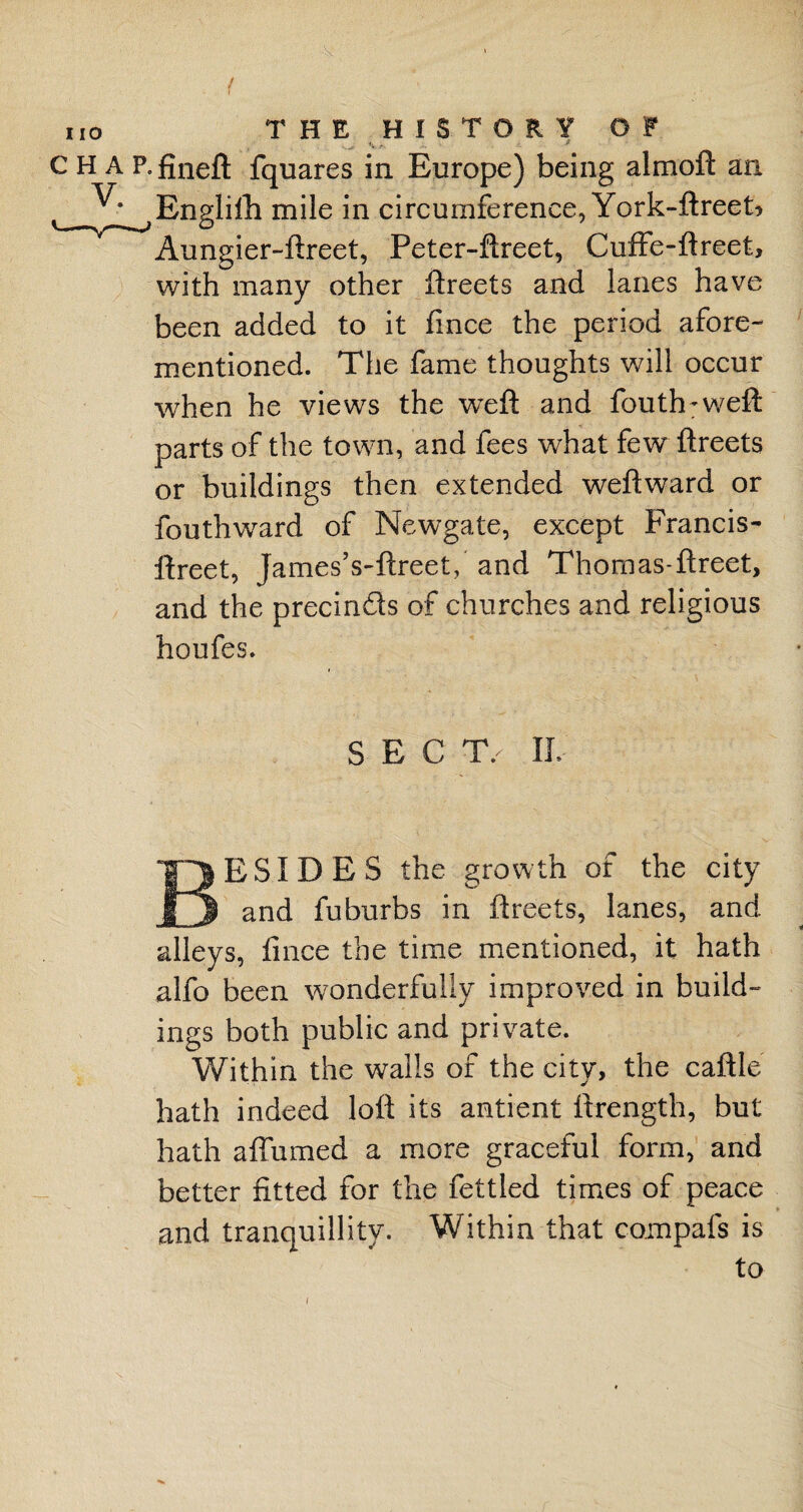 fv - >’ p-fineft fquares in Europe) being almoft an Engliflh mile in circumference, York-ftreet> Aungier-ftreet, Peter-ftreet, Cuffe-ftreet, with many other ftreets and lanes have been added to it fince the period afore¬ mentioned. The fame thoughts will occur when he views the weft and fouth-weft parts of the town, and fees what few ftreets or buildings then extended weftward or fouthward of Newgate, except Francis- ftreet, JamesVftreet, and Thomas-ftreet, and the precin&s of churches and religious houfes. SECT/ IL BESIDES the growth of the city and fuburbs in ftreets, lanes, and alleys, fince the time mentioned, it hath alfo been wonderfully improved in build¬ ings both public and private. Within the walls of the city, the caftle hath indeed loft its antient ftrength, but hath a {Turned a more graceful form, and better fitted for the fettled times of peace and tranquillity. Within that compafs is to