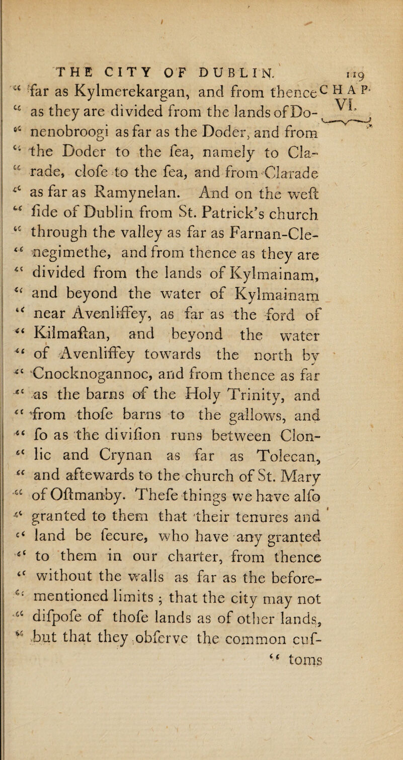 I THE CITY OF DUBLIN. m9 cc far as Kylmerekargan, and from thencec H A p’ cc as they are divided from the lands of Do- 6C nenobroogi as far as the Doder, and from Ci the Doder to the fea, namely to Cl a- “ rade, clofe to the fea, and from Clarade 4C as far as Ramynelan. And on the weft “ fide of Dublin from St. Patrick’s church tc through the valley as far as Farnan-Cle- 46 negimethe, and from thence as they are 45 divided from the lands of Kylmainam, <( and beyond the water of Kylmainam u near Avenliffey, as far as the ford of “ Kilmaftan, and beyond the water i 4‘ of Avenliffey towards the north by <c Cnocknogannoc, and from thence as far JSC as the barns of the Holy Trinity, and 4C Trom thofe barns to the gallows, and fo as the divifion runs between Cion- 6t lie and Crynan as far as Tolecan, “ and aftewards to the church of St. Mary cc of Oftmanby. Thefe things we have alfo granted to them that 'their tenures and 1 land be lecure, who have any granted to them in our charter, from thence ‘c without the walls as far as the before— mentioned limits ; that the city may not ^ difpofe of thofe lands as of other lands, but that theyobferve the common cuf- “ toms