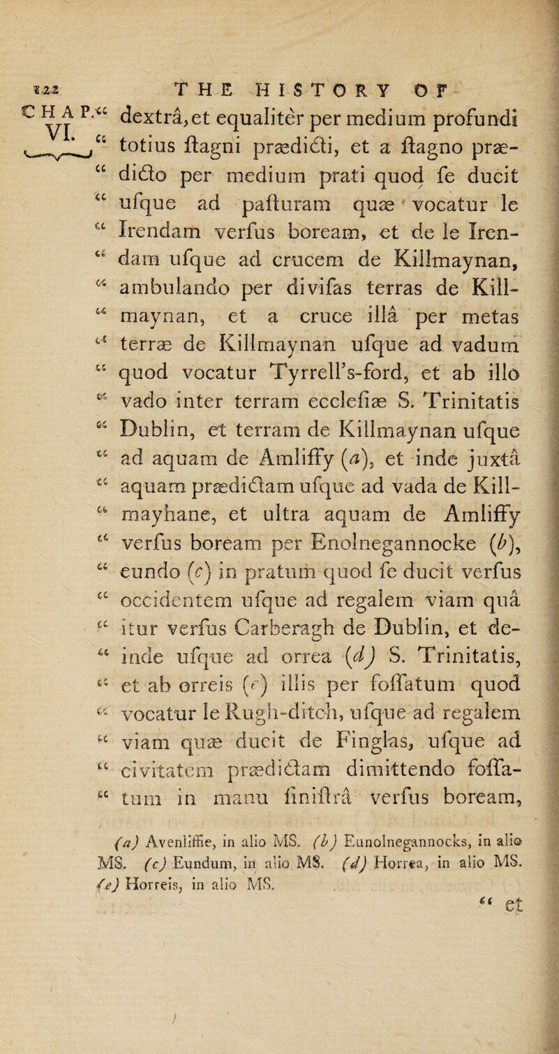 c P/a dextra,et equaliter per medium profundi totius ftagni praedi&i, et a ftagno prae- cc dido per medium prati quod fe ducit u ufque ad pafturam quce vocatur le a Irendam verfus boream, et de le Iren- c£ dam ufque ad crucem de Kiilmaynan, 44 ambulando per divifas terras de Kill— 44 maynan, et a cruce ilia per metas 44 terras de Kiilmaynan ufque ad vadum 44 quod vocatur Tyrrell’s-ford, et ab illo 44 vado inter terrain ecclefiae S. Trinitatis 64 Dublin, et terrain de Kiilmaynan ufque tc ad aquam de Amliffy (a), et inde juxta cc aquam prsedi&am ufque ad vada de Kill— 44 mayhane, et ultra aquam de Amliffy c4 verfus boream per Bnoinegannocke (£), a eundo (c) in pratuiii quod fe ducit verfus £C occidenfem ufque ad regalem viam qua £C itur verfus Carberagh de Dublin, et de- 44 lode ufque ad orrea (dj S. Trinitatis, et ab orreis U) illis per fo (Tatum quod a vocatur le Rugh-ditoh, ufque ad regalem viam quas ducit de Finglas, ufque ad u civitatem prsedidfam dimittendo folfa- 44 turn in nxanu finiflra verfus boream, (a) Avenliffie, in alio MS. (b) Eunolnegannocks, in alio MS. (c) Eundum, ill alio MS. (d) Horrta, in alio MS. (e) Horreis, in alio MS. “ et )