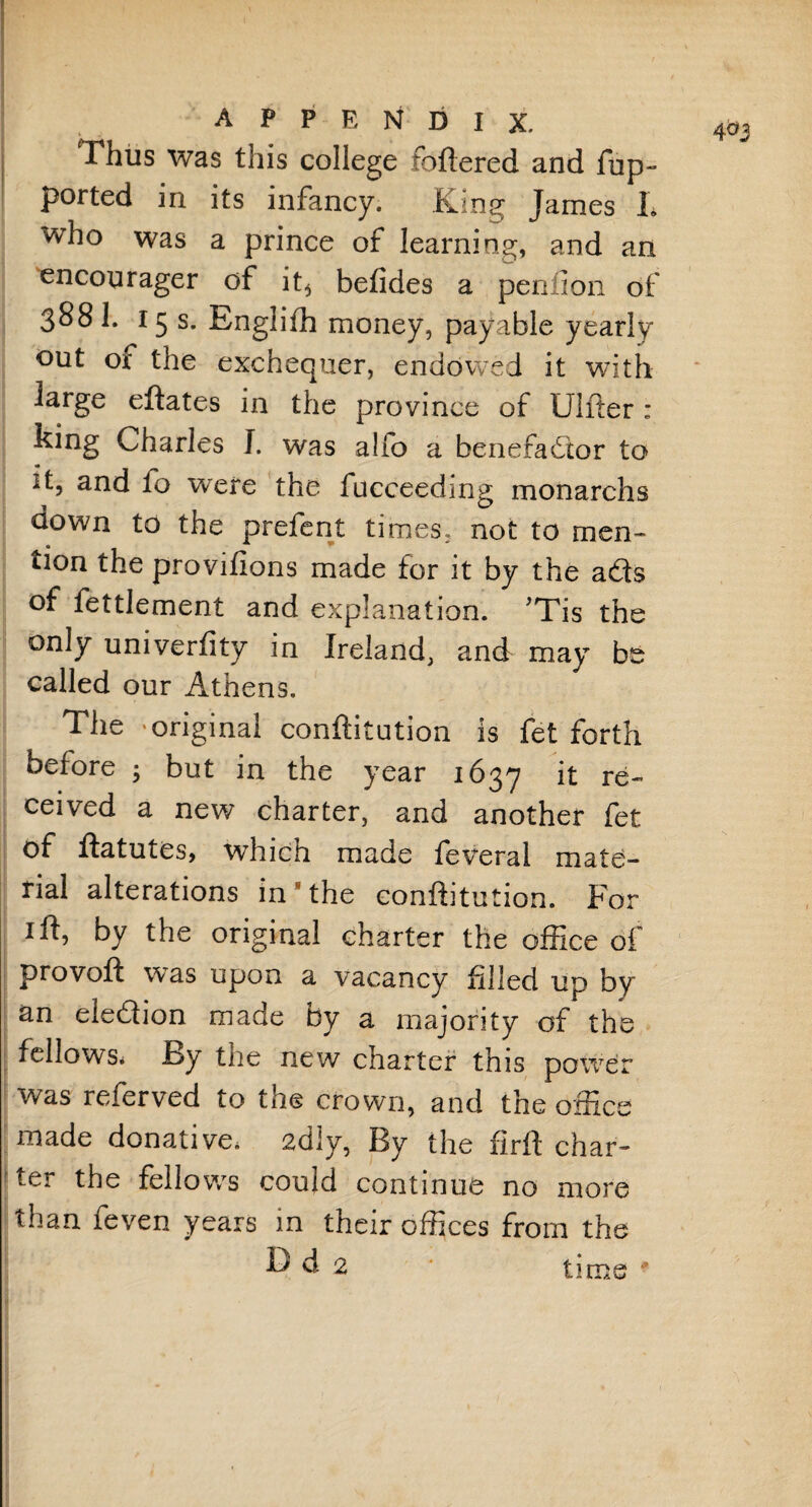 Thus was this college foftered and fup- ported in its infancy. King James L who was a prince of learning, and an encourager of it^ betides a penfion of 388 1. 15 s. Englifh money, payable yearly out of the exchequer, endowed it with large eftates in the province of Ulfter : king Charles J. was a!fo a benefactor to it, and to were the fucceedmg monarchs down to the prefent times, not to men- * t ^ * tion the provifions made for it by the adls of fettlement and explanation. ’Tis the only univerfity in Ireland, and may be called our Athens. The 'original conftitution is fet forth before ; but in the year 1637 it re¬ ceived a new charter, and another fet of ftatutes, which made feveral mate¬ rial alterations in*the eonftitution. For 1 ft, by the original charter the office of provoft was upon a vacancy filled up by an election made by a majority of the fellows* By the new charter this power was referved to the crown, and the office made donative* 2diy, By the firft char¬ ter the fellows could continue no more than feven years in their offices from the P d 2 time 