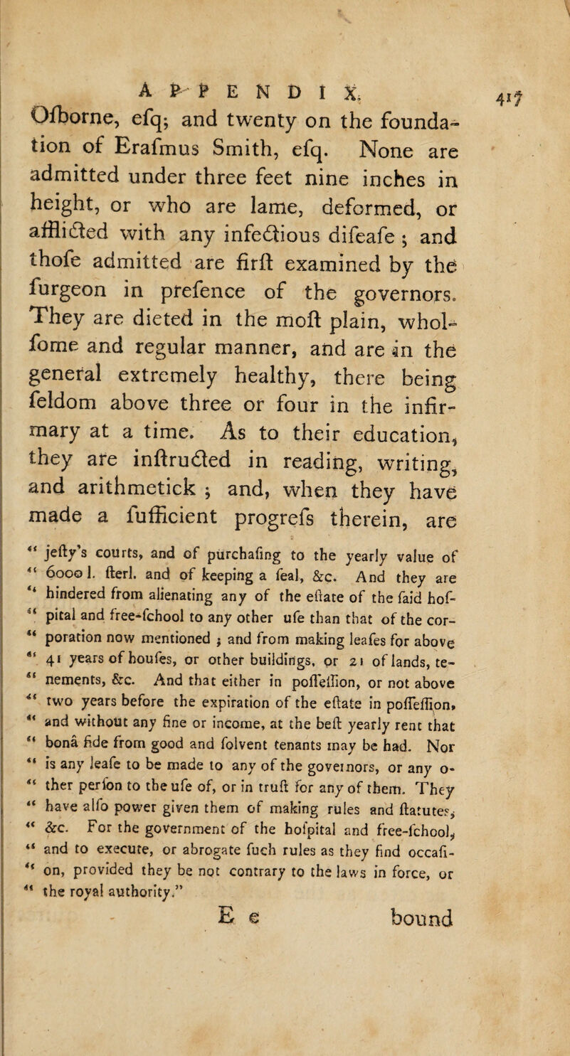 Qfborne, efq; and twenty on the founda¬ tion of Erafmus Smith, efq. None are admitted under three feet nine inches in height, or who are lame, deformed, or affli&ed with any infectious difeafe ; and thofe admitted are firft examined by the furgeon in prefence of the governors. They are dieted in the moft plain, whol- fome and regular manner, and are in the general extremely healthy, there being feldom above three or four in the infir¬ mary at a time. As to their education, they are inftruCted in reading, writing, and arithmetick ; and, when they have made a fufficient progrefs therein, are jefty s courts, and of purchafing to the yearly value of 6000 1. fterl. and of keeping a feal, &c. And they are hindered from alienating any of the efiate of the faid hof- pital and free-fchool to any other ufe than that of the cor- poration now mentioned ; and from making leafes for above “ 41 years of houfes, or other buildings, or 21 of lands, te- 41 nements, &c. And that either in pofieilion, or not above *{ two years before the expiration of the eftate in pofTeflion* ix and without any fine or income, at the beft yearly rent that “ bona fide from good and folvent tenants may be had. Nor “ is any leafe to be made to any of the govemors, or any o- u ther perfon to the ufe of, or in truft for any of them. They “ have alfo power given them of making rules and ftatutes, “ &c. For the government of the hofpital and free-fchool* 4< and to execute, or abrogate fuch rules as they find occafi- ** on, provided they be not contrary to the laws in force, or “ the royal authority.” E € bound