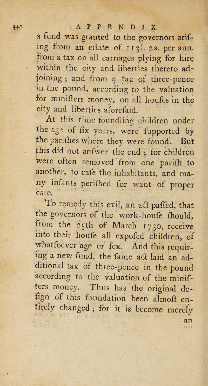 a fund was granted to the governors arif- ing from an eitate of 113I. as. per ann. from a tax on all carriages plying for hire ' within the city and liberties thereto ad¬ joining 5 and from a tax of three-pence in the pound, according to the valuation for minifters money, on all houfes in the city and liberties aforefaid. fj At this time foundling children under the age of fix years, were fupported by the parifhes where they were fdund. But this did not anfwer the end ; for children were often removed from one parifh to another, to eafe the inhabitants, and ma¬ ny infants pen filed for want of proper care. To remedy this evil, an a£t paffed, that the governors of the work-houfe fiiould, from the 25 th of March 1730, receive into their houfe all expofed children, of wnatfoever age or fex. And this requir¬ ing a new fund, the fame aT laid an ad¬ ditional tax of three-pence in the pound according to the valuation of the minif¬ ters money. Thus has the original de¬ fig11 of this foundation been almoft en¬ tirely changed j for it is become merely an \