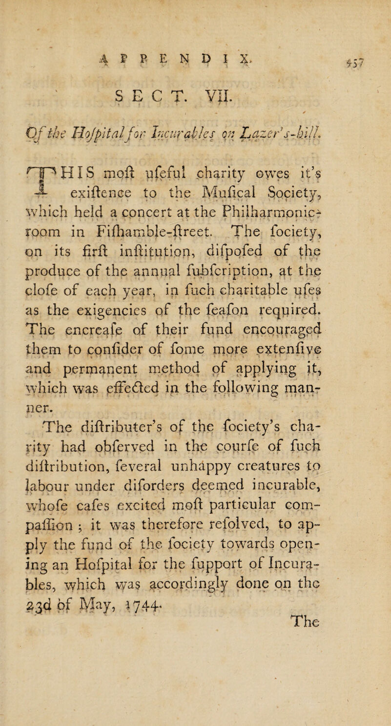 557 SECT. Vjl. 1 x Of the Hojpitnlfor Incurables on Lazes s-hilL ^IP HIS moft qferul charity owes it’s -A- exiftence to the Mufical Society, which held a concert at the Philharmonic- room in Fifhambje-ftreet The fociety, on its firft inftitution, difpofed of the produce of the annual fubfcription, at the clofe of each year, in fuch charitable ufes as the exigencies of the feafon required. The encreafe of their fund encouraged them to confider of fome more extenfive and permanent method of applying it, which was effected in the following man¬ ner. The diftributer’s of the fociety’s cha¬ rity had obferved in the courfe of fuch diftribution, feveral unhappy creatures to Labour under diforders deemed incurable, whofe cafes excited moft particular com- paffion j it was therefore reiolved, to ap¬ ply the fund of the fociety towards open¬ ing an Hofpital for the fupport of Incura¬ bles, which was accordingly done on the 23d of May, 1744- The