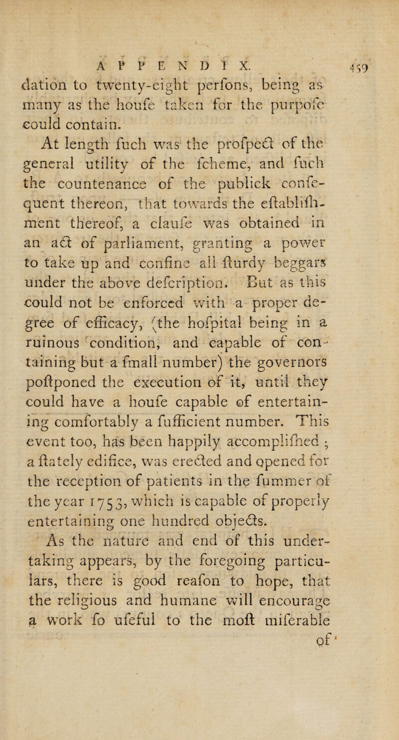 elation to twenty-eight perfons, being as many as the houfe taken for the purpofe could contain. At length fuch was the p-rofped of the general utility of the fcheme, and fuch the countenance of the publick confe- quent thereon, that towards the eftablifli- ment thereof, a claufe was obtained in an a£l of parliament, granting a power to take up and confine all fturdy beggars under the above defcription. But as this could not be enforced with a proper de- gree of efficacy, (the hofpital being in a ruinous condition, and capable of con¬ taining but a fmall number) the governors poftponed the execution of it, until they could have a houfe capable of entertain¬ ing comfortably a fufficient number. This event too, has been happily aecomplifhed ; a ftately edifice, was ereded and opened for the reception of patients in the fummer of the year 1753, which is capable of properly entertaining one hundred ohjeds. As the nature and end of this under¬ taking appears, by the foregoing particu¬ lars, there is good reafon to hope, that the religious and humane will encourage a work fo ufeful to the mo ft miferable of*