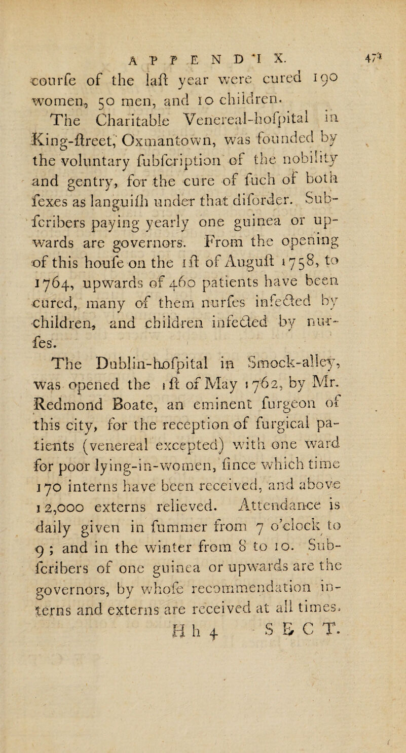 courfe of the laft year were cured igo women, 50 men, and 10 children. The Charitable Venereal-hofpital in King-ftreet, Gxmantown, was founded by the voluntary fubfcription' of the nobility and gentry, for the cure of Inch of both fexes as languid) under that diforder. Sub- fcribers paying yearly one guinea or up¬ wards are governors. From the opening of this houfe on the 1 ft of Auguft 1758, to 1764, upwards of 460 patients have been cured, many of them nurfes infeded by children, and children infeded by nur¬ fes. The Dublin-hjofpital in Smock-alley, was opened the iff of May 1762, by Mr. Redmond Boate, an eminent furgeon of this city, for the reception of furgical pa¬ tients (venereal excepted) with one ward for poor lying-in-women, fince which time 170 interns have been received, and above 12,000 externs relieved. Attendance is daily given in fummer from 7 o’clock to 9 ; and in the winter from 8 to 10. Sub¬ scribers of one guinea or upwards are the governors, by whole recommendation in¬ terns and externs are received at all times,