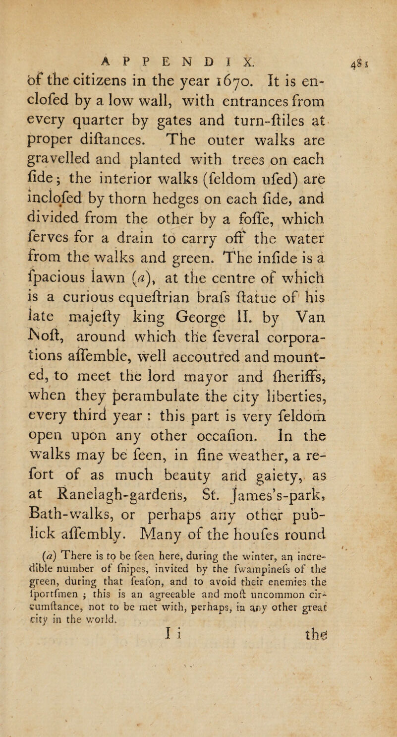 bf the citizens in the year 1670. It is en- clofed by a low wall, with entrances from every quarter by gates and turn-ftiles at proper diftances. The outer walks are gravelled and planted with trees on each fide; the interior walks (feldom ufed) are inclofed by thorn hedges on each fide, and divided from the other by a fofie, which i • t ferves for a drain to carry oft the water from the walks and green. The infide is a lpacious lawn (#), at the centre of which is a curious equeftrian brafs ftatue of his late majefty king George II. by Van ISoft, around which the feveral corpora¬ tions affemble, well accoutred and mount- ed, to meet the lord mayor and fheriffs, when they perambulate the city liberties, every third year : this part is very feldom open upon any other occafion. In the walks may be feen, in fine weather, a re¬ fort of as much beauty arid gaiety, as at Ranelagh-garderis, St. fames’s-park, Bath-walks, or perhaps any other pub- lick affembly. Many of the houfes round («) There is to be feen here, during the winter, au incre¬ dible number of fnipes, invited by the fwampinefs of the green, during that feafon, and to avoid their enemies the lportfmen ; this is an agreeable and mod uncommon cir^ cumftance, not to be met with, perhaps, in any other great city in the world. I i th^ A v