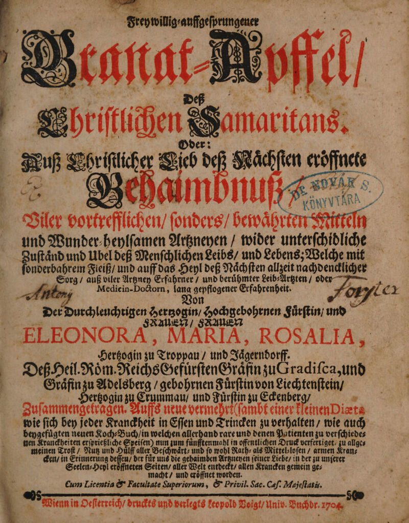 | Arche f S Hier „e obere! re und Wunder.beylfamen Artzneyen / wider unterſchidliche Zuſtaͤnd und Übel deß Menſchlichen Leibs / und Lebens; Welche mit ſonderbahrem Fleiß / und auff das Heyl deß Naͤchſten allzeit nachdencklicher Sorg auß viler Artzney Erfahrner / und berühmter Leib⸗Artzten / ode u Mediein-Dodorn, lang ae Erfahrenheit. 4 De Durchlenäuigen Ka ‚godhgebobenen Suͤrſtin a . Hertzogin zu pan / und Jagerndotff 1 5 De Dei Roͤm Reichs Gefurſten Graͤfin zu Jradiſc 4 N ze. Br gebohrnen Fuͤrſtin von Liechtenſtein / rtzo Sina mmau / und Für 105 zu Eckenberg / * Sufammerigeiingen Ye neue vermehri(ſambt einer k lier iets wie ſich bey jeder Kranckheit in Eſſen und Trincken zu verhalten / wie auch beygefuͤgten neuen Koch⸗Buch / in welchen allerhand rare und denen Patienten zu verſchiede⸗ nen Kranckheiten ide en) nun zum fuͤnfftenmahl in offentlichen Druck verfertiget / zu allge⸗ meinen Troſt / Nutz und Huͤlff aller Beſchwaͤrt⸗ und fo wohl Rath⸗ als Mittel⸗loſen / armen Kran⸗ cken / in ehr deſſen / der für ung die gehaimben Artzneyen feiner Liebe / in der zu unſerer Seelen; Hey! eroͤffneten Seiten / aller Welt entde N allen Krancken gemein ge⸗ macht / und eroͤffnet worde Cum Licentia & Facultate Superiorum, & Privil Sac. Cæſ. Majeflatis. * een in Oeſterreich / druckts und verlegts keopold Voigt / Univ. Buchdr. 1704 *