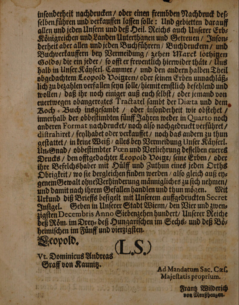 * felben führen und verkauffen laſſen ſolle: Und gebietten darauff Koͤnigreichen und Landen! Waagen und Getreuen / Inſon⸗ derheit aber allen und jeden Buchfuͤhrern / Buchdruckern / un Buchverkauffern bey Vermeidung / zehen Marck lothig Golds / die ein jeder / ſo offt er freventlich hierwider thaͤte / Uns halb in Unſer Kaͤyſerl. Cammer / und den andern halben Theil obgedachtem Leopold Voigten / oder ſeinen Erben unnachlaͤß⸗ lich zu bezahlen verfallen ſeyn ſolle / hiemit ernſtlich befehlend und wollen / daß ihr noch einiger auß euch ſelbſt / oder jemand von euertwegen obangeregtes Tractatel ſambt der Diæta und den Boch » Buch ai ar oder inſonderheit wie obſtehet / innerhalb der obbeſtimbten fuͤnff Jahren weder in Quarto noch anderen Format nachdrucket / noch alſo nachgedruckt verfuͤhret / diſtrahiret / feylhabet oder verkauffet / noch das andern zu thun geſtattet / in keine Weiß / alles bey Vermeidung Unſer Kaͤyſerl. Un⸗Gnad / obbeſtimbter Poen und Verliehrung deſſelben eueres Drucks / den offtgedachter Leopold Voigt / ſeine Erben / oder ihre Befelchshaber mit Huͤlff und Zuthun eines jeden Orths Dbrigkeit / wo fie dergleichen finden werden / alſo gleich auß ey⸗ genem Gewalt ohne Verhinderung maͤnnigliches zu ſich nehmen / Urkund diß Brieffs beſigelt mit Unſerem auffgedruckten Secret Inſigel. Geben in Unſerer Stadt Wienn / den Vier und zwen⸗ deß Roͤm. im Drey⸗ deß Hungariſchen im Sechs⸗ und deß Boͤ⸗ heimiſchen im Fuͤnff und vierzigſte n. Vt. Dominicus Andreas Oraff von Kauz. * — von Menß hen