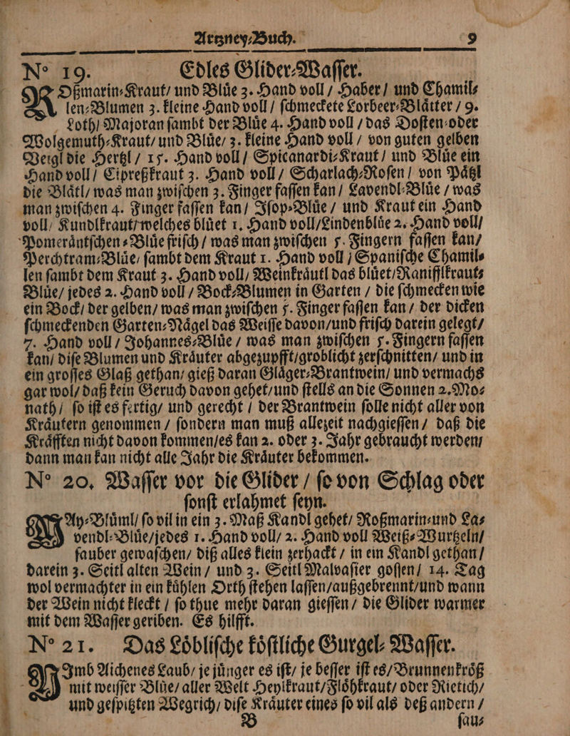 Ne 19. Edles Glider⸗Waſſer. 4 Oßmarin⸗Kraut / und Bluͤe 3. Hand voll / Haber / und Chamil⸗ len⸗Blumen 3. kleine Hand voll / ſchmeckete Lorbeer⸗Blaͤtter / 9. Loth / Majoran ſambt der Bluͤe 4. Hand voll / das Doſten⸗ oder Wolgemuth⸗Kraut / und Bluͤe 3. kleine Hand voll / von guten gelben Veigl die Hertzl / 15. Hand voll / Spicanardi⸗Kraut / und Bluͤe ein Hand voll / Cipreßkraut 3. Hand voll/ Scharlach⸗Roſen von Paͤtzl die Blaͤtl / was man zwiſchen 3. Finger faſſen kan / Lavendl⸗Bluͤe / was man zwiſchen 4. Finger faſſen kan / Iſop⸗Bluͤe / und Kraut ein Hand voll / Kundlkraut / welches bluͤet r. Hand voll / Lindenbluͤe 2. Hand voll / Pomeraͤntſchen⸗Bluͤe friſch / was man zwiſchen J. Fingern faſſen kan / Perchtram⸗Bluͤe / ſambt dem Kraut r. Hand voll / Spaniſche Chamil⸗ len ſambt dem Kraut 3. Hand voll / Weinkraͤutl das bluͤet / Raniflkraut⸗ Bluüͤe / jedes 2. Hand voll / Bock⸗Blumen in Garten / die ſchmecken wie ein Bock / der gelben / was man zwiſchen 5. Finger faſſen kan / der dicken ſchmeckenden Garten⸗Naͤgel das Weiſſe davon / und friſch darein gelegt / 7. Hand voll / Johannes⸗Bluͤe / was man zwiſchen J. Fingern faſſen kan / diſe Blumen und Kräuter abgezupfft / groblicht zerſchnitten / und in ein groſſes Glaß gethan / gieß daran Glaͤger⸗ Brantwein / und vermachs gar wol / daß kein Geruch davon gehet / und ſtells an die Sonnen 2. Mo⸗ nath / ſo iſt es fertig / und gerecht / der Brantwein ſolle nicht aller von Kraͤutern genommen / ſondern man muß allezeit nachgieſſen / daß die Kraͤfften nicht davon kommen / es kan 2. oder 3. Jahr gebraucht werden / dann man kan nicht alle Jahr die Kraͤuter bekommen. Ne 20. Waſſer vor die Glider / ſo von Schlag oder ſonſt erlahmet ſeyn. Ay⸗Bluͤml / ſo vil in ein 3. Maß Kandl gehet / Roßmarin⸗ und Las vendl⸗Bluͤe / jedes 1. Hand voll / 2. Hand voll Weiß⸗Wurtzeln / fauber gewaſchen / diß alles klein zerhackt / in ein Kandl gethan / darein 3. Seitl alten Wein / und 3. Seitl Malvaſier goſſen / 14. Tag wol vermachter in ein kuͤhlen Orth ſtehen laſſen / außgebrennt / und wann der Wein nicht kleckt / ſo thue mehr daran gieſſen / die Glider warmer mit dem Waſſer geriben. Es hilfft. | | Ne 21. Das Loͤbliſche koͤſtliche Gurgel⸗Waſſer. 3 Mun Aichenes Laub / je juͤnger es iſt / je beſſer iſt es / Brunnenkroͤß mit weiſſer Blüe / aller Welt Heylkraut / Floͤhkraut / oder Rietich / und geſpitzten Wegrich / e eines ſo vil als deß ar / au⸗