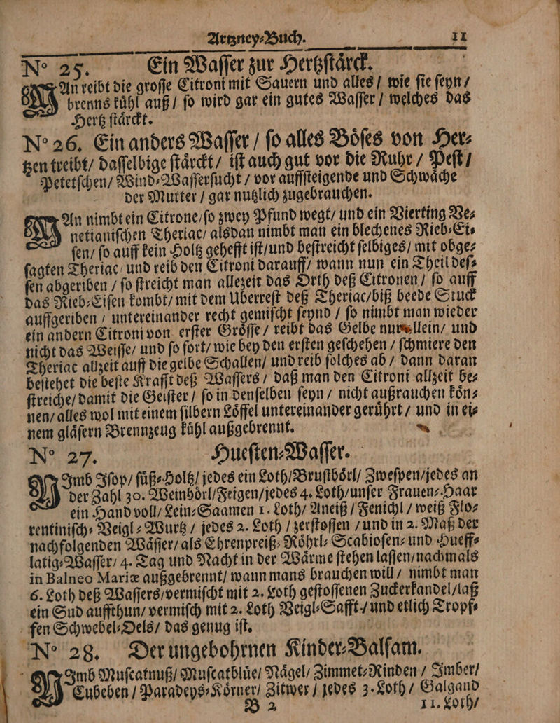N: 25. Ein Waſſer zur Hertzſtaͤrck. 8 An reibt die groſſe Citroni mit Sauern und alles / wie fie ſeyn V brenns kuͤhl auß / fo wird gar ein gutes Waſſer / welches das Hertz ſtaͤrckt. | * Ne 26. Ein anders Waſſer / ſo alles Boͤſes von Her⸗ tzen treibt / Daffelbige ſtaͤcckt / iſt auch gut vor die Ruhr / Peſt / Petetſchen / Wind⸗Waſſerſucht / vor auffſteigende und Schwaͤche 0 der Mutter / gar nutzlich zugebrauchen. | An nimbt ein Citrone / ſo zwey Pfund wegt / und ein Vierting Ve⸗ S netianiſchen Theriac / alsdan nimbt man ein blechenes Rieb⸗Ei⸗ fen, fo auff kein Holtz gehefft iſt / und beſtreicht ſelbiges / mit obge⸗ ſagten Theriac und reib den Citroni darauff wann nun ein Theil deſ⸗ fen abgeriben / fo ſtreicht man allezeit das Orth deß Citronen / fd auff das Rieb⸗Eiſen kombt / mit dem Überreſt deß Theriac / biß beede Stuck auffgeriben untereinander recht gemiſcht ſeynd / ſo nimbt man wieder ein andern Citroni von erſter Groͤſſe / reibt das Gelbe nurallein / und nicht das Weiſſe / und fo fort / wie bey den erſten geſchehen / ſchmiere den Theriatc allzeit auff die gelbe Schallen / und reib ſolches ab / dann daran beſtehet die beſte Kraſſt deß Waſſers⸗ daß man den Citroni allzeit be⸗ ſtreiche / damit die Geiſter / ſo in denſelben ſeyn / nicht außrauchen koͤn⸗ nen / alles wol mit einem ſilbern Loͤffel untereinander geruͤhrt / und in ei⸗ nem gläfern Brennzeug kuͤhl außgebrennt. Re No 27. Hueſten⸗Waſſer. Imb Iſop / ſuͤß⸗Holtz / jedes ein Loth / Bruſtboͤrl / Zweſpen / jedes an der Zahl 30. Weinboͤrl / Feigen / jedes 4. Loth / unſer Frauen⸗Haar ein Hand voll/ Lein⸗Saamen 1. Loth / Aneiß / Fenichl / weiß Flo⸗ rentiniſch⸗Veigl⸗Wurtz / jedes 2. Loth / zerſtoſſen / und in 2. Maß der nachfolgenden Waͤſſer / als Ehrenpreiß⸗Roͤhrl⸗Scabioſen⸗ und Hueff⸗ latig⸗Waſſer / 4. Tag und Nacht in der Waͤrme ſtehen laſſen / nachmals in Balneo Mariæ außgebrennt / wann mans brauchen will / nimbt man 6. Loth deß Waſſers / vermiſcht mit 2. Loth geſtoſſenen Zuckerkandel / laß ein Sud auffthun / vermiſch mit 2. Loth Veigl⸗Safft / und etlich Tropf⸗ fen Schwebel⸗Oels / das genug iſt. üg Ne 28. Der ungebohrnen Kinder⸗Balſam. | 5 Men Muſcatnuß / Muſcatbluͤe / Nägel, Zimmet⸗Rinden / Imber / Cubeben / Paradeys⸗Koͤrner / Zitwer / jedes 3· Loth / Galgand