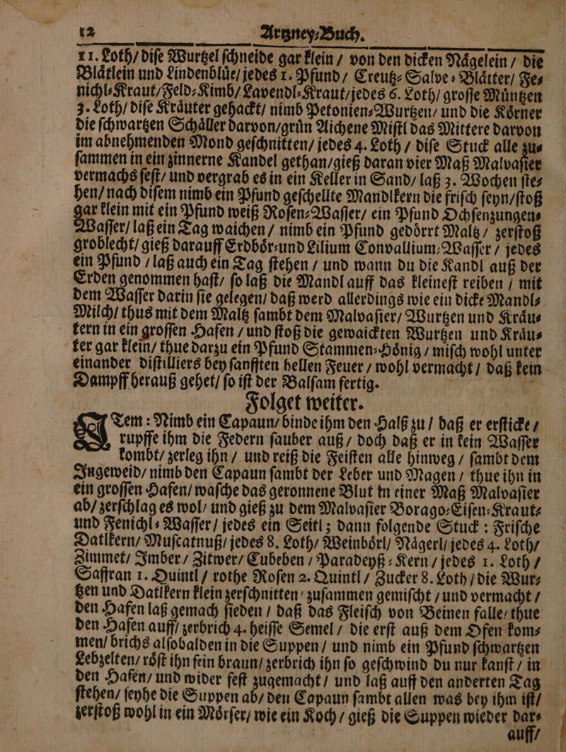 21. Loth / diſe Wurtzel ſchneide gar klein / von den dicken Nägelein die Blaͤtlein und Lindenbluͤe / jedes 1. Pfund / Creutz⸗ Salve» Blätter) Fe⸗ nichl⸗Kraut / Feld⸗Kimb / Lavendl⸗Kraut / jedes 6. Loth / groſſe Muͤntzen 3. Loth / diſe Kraͤuter gehackt / nimb Petonien⸗Wurtzen / und die Koͤrner die ſchwartzen Schaller darvon / gruͤn Aichene Miſtl das Mittere darvon im abnehmenden Mond geſchnikten / jedes 4. Loth / diſe Stuck alle zus ſammen in ein zinnerne Kandel gethan / gieß daran vier Maß Malvafier vermachs ſeſt / und vergrab es in ein Keller in Sand / laß 3. Wochen ſte⸗ hen / nach diſem nimb ein Pfund geſchellte Mandlkern die friſch ſeyn / ſtoß gar klein mit ein Pfund weiß Roſen⸗Waſſer / ein Pfund Ochſenzungen⸗ Waſſer / laß ein Tag waichen / nimb ein Pfund gedörrt Malt / zerſtoß groblecht gieß darauff Erdboͤr und Lilium Convallium, Waſſer / jedes ein Pfund / laß auch ein Tag ſtehen / und wann du die Kandl auß der Erden genommen haſt / ſo laß die Mandl auff das kleineſt reiben / mit dem Waſſer darin ſie gelegen / daß werd allerdings wie ein dicke Mandl⸗ Milch / thus mit dem Maltz ſambt dem Malvaſier / Wurtzen und Kraͤu⸗ kern in ein groſſen Hafen / und ſtoß die gewaickten Wurtzen und Kraͤu⸗ ker gar klein / thue darzu ein Pfund Stammen⸗Hoͤnig / miſch wohl unter einander diſtilliers bey ſanfften hellen Feuer / wohl vermacht / daß kein Dampff herauß gehet / ſo iſt der Balſam fertig. + * . Folget weiter. | Tem: Nimb ein Capaun / binde ihm den Halß zu / daß er erſticke / rupffe ihm die Federn ſauber auß / doch daß er in kein Waſſer kombt / zerleg ihn / und reiß die Feiſten alle hinweg / ſambt dem Ingeweid / nimb den Capaun ſambt der Leber und Magen / thue ihn in ein groſſen Hafen / waſche das geronnene Blut in einer Maß Maloaſier ab / zerſchlag es wol / und gieß zu dem Malvaſier Borago⸗Eiſen⸗Kraut⸗ und Fenichl⸗ Waſſer / jedes ein Seitl; dann folgende Stuck: Friſche Datlkern / Muſcatnuß / jedes 8. Loth / Weinboͤrl / Naͤgerl/ jedes 4. Loth / Zimmet / Imber / Zitwer / Cubeben / Paradeyß⸗Kern / jedes 1. Loth / Saffran 1. Quintl / rothe Roſen 2. Quintl / Zucker 8. Loth / die Wur⸗ gen und Datlkern klein zerſchnitten zuſammen gemiſcht / und vermacht / den Hafen laß gemach ſieden / daß das Fleiſch von Beinen falle / thue den Hafen auff / zerbrich 4. heiſſe Semel / die erſt auß dem Ofen kom⸗ men / brichs alſobalden in die Suppen / und nimb ein Pfund ſchwartzen Lebzelten / roͤſt ihn fein braun / zerbrich ihn fo geſchwind du nur kanſt / in den Hafen / und wider feſt zugemacht / und laß auff den anderten Tag ſtehen / ſeyhe die Suppen ab / den Capaun ſambt allen was bey ihm iſt / terſtoß wohl in ein Mörfer/ wie ein Koch / gieß die Suppen wieder 17 | | | Ai | 7 14