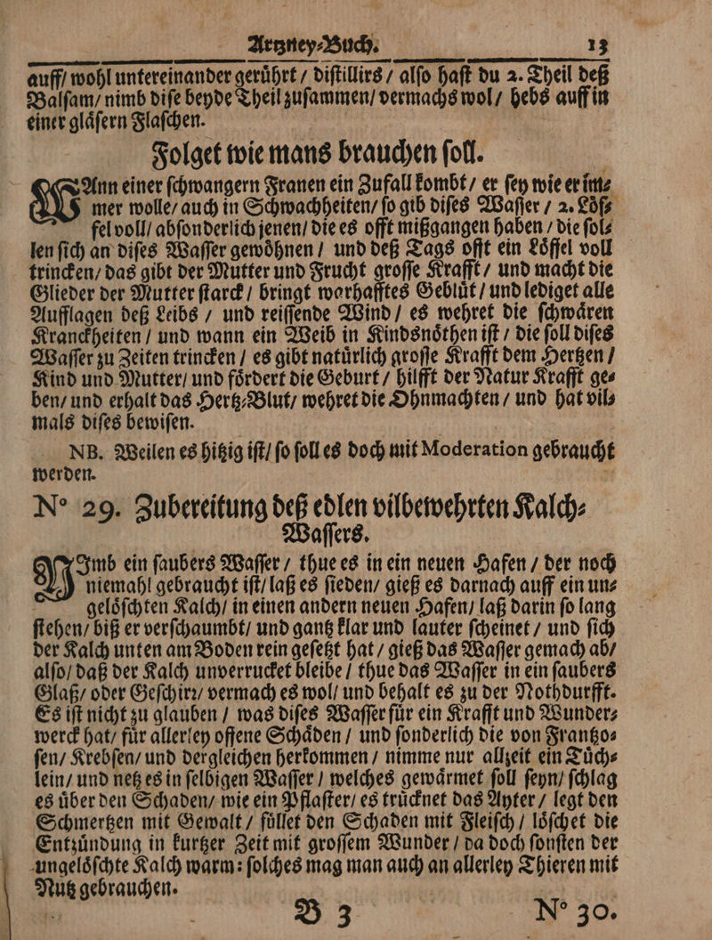 auff / wohl untereinander geruͤhrt / diſtillirs / alfo haft du 2. Theil deß Balſam / nimb diſe beyde Theil zuſammen / vermachs wol / hebs auff in einer glaͤſern Flaſchen. A 2 Folget wie mans brauchen ſoll. i Ann einer ſchwangern Franen ein Zufall kombt / er ſey wie er im⸗ SG mer wolle / auch in Schwachheiten / fo gib diſes Waſſer / 2. Löf⸗ fel voll / abſon derlich jenen / die es offt mißgangen haben / die ſol len ſich an diſes Waſſer gewoͤhnen / und deß Tags offt ein Löffel voll trincken / das gibt der Mutter und Frucht groſſe Krafft / und macht die Glieder der Mutter ſtarck / bringt warhafftes Geblüͤt / und lediget alle Aufflagen deß Leibs / und reiſſende Wind / es wehret die ſchwaͤren Kranckheiten / und wann ein Weib in Kindsnoͤthen iſt / die ſoll diſes Waſſer zu Zeiten trincken / es gibt natürlich groſſe Krafft dem Hertzen / Kind und Mutter / und fördert die Geburt / hilfft der Natur Krafft ges ben / und erhalt das Hertz Blut / wehret die Ohnmachten / und hat vil⸗ mals diſes bewiſen. | NB. Weilen es hitzig iſt / fo ſoll es doch mit Moderation gebraucht werden. 5 No 29. Zubereitung deß edlen vilbewehrten Kalch⸗ Waſſers. Imb ein ſaubers Waſſer / thue es in ein neuen Hafen / der noch ) niemahl gebraucht iſt / laß es ſieden / gieß es darnach auff ein ung | geloͤſchten Kalch / in einen andern neuen Hafen / laß darin fo lang ſtehen / biß er verſchaumbt / und gantz klar und lauter ſcheinet / und ſich der Kalch unten am Boden rein geſetzt hat / gieß das Waſſer gemach ab / alſo / daß der Kalch unverrucket bleibe / thue das Waſſer in ein ſaubers Glaß / oder Geſch irꝛ / vermach es wol / und behalt es zu der Nothdurfft. Es iſt nicht zu glauben / was diſes Waſſer für ein Krafft und Wunder⸗ werck hat / fuͤr allerley offene Schaͤden / und ſonderlich die von Frantzo⸗ ſen / Krebſen / und dergleichen herkommen / nimme nur allzeit ein Tuͤch⸗ lein / und netz es in ſelbigen Waſſer / welches gewaͤtmet ſoll ſeyn / ſchlag es uͤber den Schaden / wie ein Pflaſter / es truͤcknet das Ayter / legt den Schmertzen mit Gewalt / fuͤllet den Schaden mit Fleiſch / loͤſchet die Entzuͤndung in kurtzer Zeit mit groſſem Wunder / da doch ſonſten der ungeloͤſchte Kalch warm: ſolches mag man auch an allerley Thieren mit Nutz gebrauchen. | | / 104 — B 3 a Ne 30.