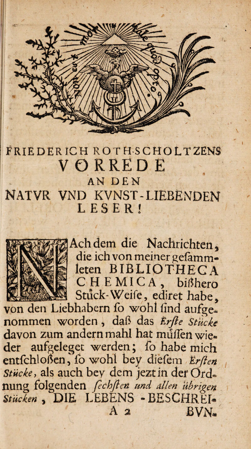 FRIEDERICH ROTH-SCHOLTZENS VORREDE ÄN DEN NATVR VND KVNST-LIEBENDEN LESER« Ach dem die Nachrichten, die ich von meiner gefämm- leten BIBLIOTHEGA CHEMICA, bif^hero Stuck-Weife, ediret habe, von den Liebhabern Ib wohl find aufge« nommen worden, daß das f.rße stücke davon zum andern mahl hat müfien wie¬ der aufgelegec werden; fo habe mich entfchloßcn,Eo wohl bey diefem trßen Stücke, als auch bey dem jeztin der Ord¬ nung folgenden fechflen und allen übrigen Stücken , DIE LEBENS “BESCHREI« A a BVN.'