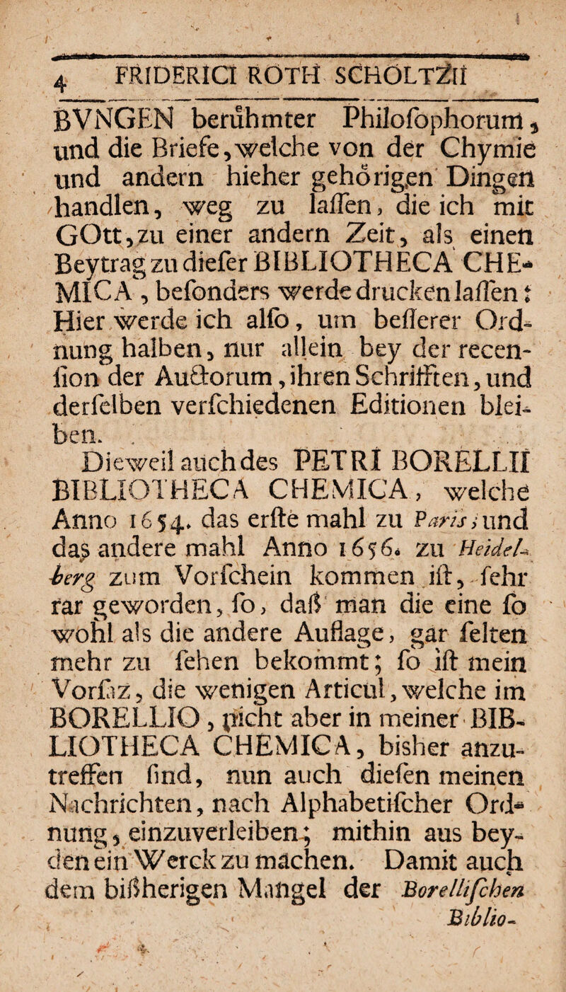 BVNGEN berühmter Philofophorurti, und die Briefe,welche von der Chymie und andern hieher gehörig,en Dingen /handlen, weg zu lalTen, die ich mit GOtt,zu einer andern Zeit, als einen Bey trag zu diefer B [ B LI OTH EC A CH E* MICA, befonders werde drucken laden t Hier werde ich alfb, urn befferer Ord¬ nung halben, nur allein bey der recen- lion der Auftorum, ihren Schrifften, und derfelben verfchiedenen Editionen blei^ Idco. Dieweil auch des PETRI BORELLII BIBLIOTHECA CHEMICA, welche Anno 1654. das erftemahl zu Parunmd da^ andere mahl Anno 16564 zu Heidel-, herg zum Vorfchein kommen ift,.fehr rar geworden, fo, daß' man die eine fb wohl als die andere Auflage, gar feiten mehr zu fehen bekommt; fo ift mein Vorßz, die wenigen Articu!, welche im BORELLIO, picht aber in meiner ßlB- LIOTHECA CHEMICA, bisher anzu- trcfFcn find, nun auch dielen meinen Nachrichten, nach Alphabetifcher Ord¬ nung , einzuverleiben-; mithin aus bey- den ein Werck zu machen. Damit auch dem bisherigen Mangel der Borellifchen Biblio-