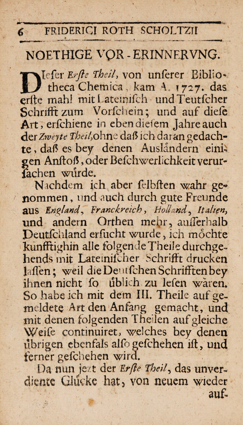 NOETHIGE VQR - ERINNERVNG. DIefer Erße Theil, von unferer Eiblio- theca Chemica, kam 1727. das erltc mahi mit Lateinifch undTeutfcher Schriift zum Vorfciiein ; und auf diefc Art, erfchiene in eben diefem Jahre auch dcrZweyte Thee/,ohm daß ich daran gedach¬ te . daß es bey denen Ausländern einh gen Anftoß, oder Befchwerlichkeit verur- fechen würde. Nachdem ich aber fdbften wahr ge¬ nommen , und auch durch gute Freunde aus England-, franckreich, HollandItalien, und andern Orthen mehr, auiTerhalb Deutfciiland erflicht wurde, ich mochte Eunfftighin alle folgendeTheiledurchge- hends mit Latemilcher Schrifft drucken lafl'en; weil dieDe' ufchenSchrifftenbey ihnen nicht fo üblich zu lefen wären. So habe ich mit dem III. Theile auf ge¬ meldete Art den Anfang gemacht, und mit denen folgenden Theilen auf gleiche Weife continuiret, welches hey denen übrigen ebenfals alfo gefchehen ift, und ferner gefchehen wird. Da nun jszt der Erße Theil., das unvcr- dießte Glücke hatj von neuem wieder auf.