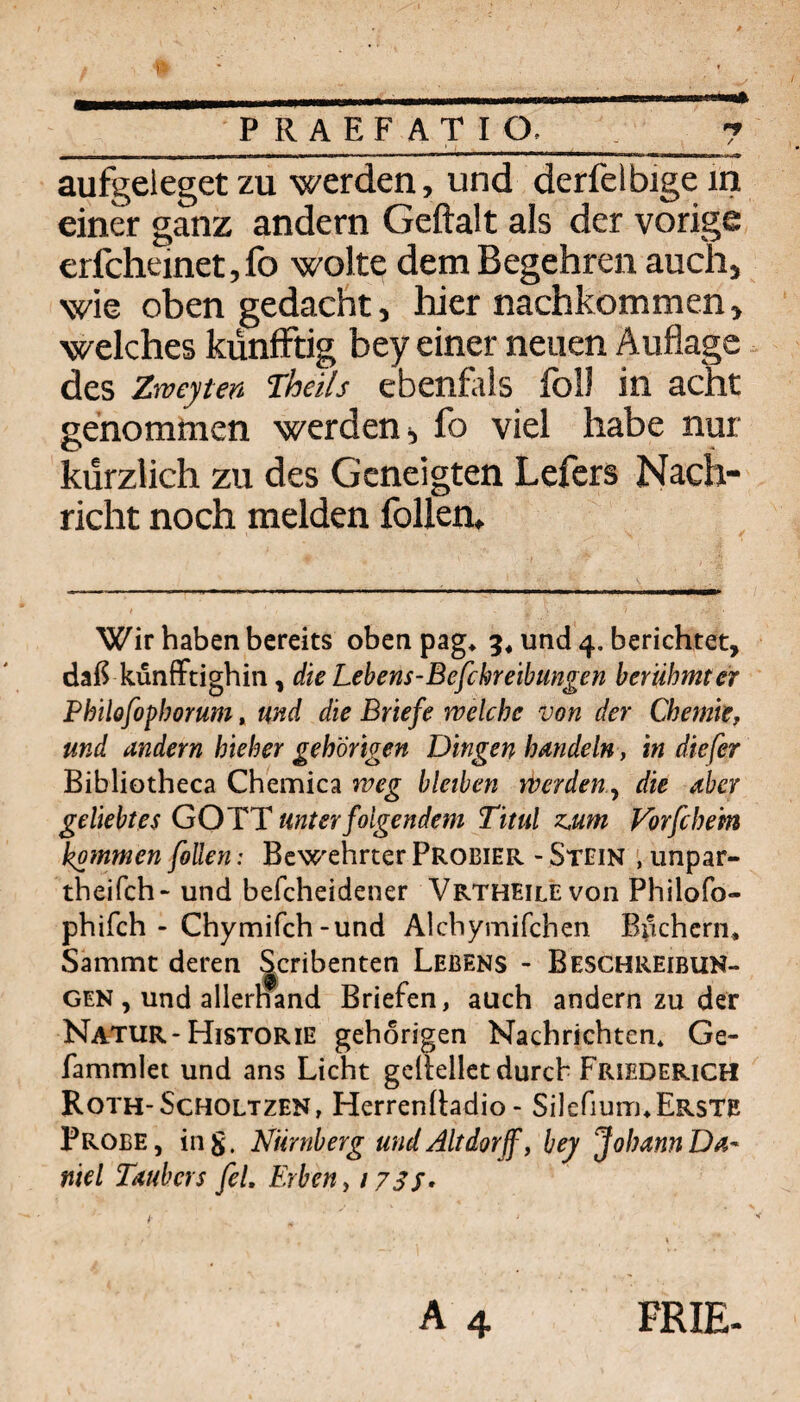 PRAEFATIO. / aufgeleget ZU werden, und derfelbigem einer ganz andern Geftalt als der vorige erfcheinetjfo wolte dem Begehren auch, wie oben gedacht, hier nachkommen, welches kunfFtig bey einer neuen Auflage. des Zweyten Theils ebenfals foll in acht genommen werden ^ fo viel habe nur kürzlich zu des Geneigten Lefcrs Nach¬ richt noch melden follen» Wir haben bereits oben pag* 5* und 4, berichtet, daß künffdghin, die Lebens-Befchre'tbtmgen berühmter Philofophorum, md die Briefe welche von der Chemie, und andern hieher gehörigen Dingen handeln, in diefer Bibliotheca Chemica weg bleiben WerdeUy die aber geliebtes GOTT unter folgendem Titul zMm Vbrfche'm kommen fallen: Bewehrter Probier - Stein unpar- theifch- und befcheidener Vrtheilevoii Philofo- phifch - Chymifch-und Alchymifchen Bi^khcrn* Sammt deren Scribenten Lebens - Beschreibun- GEN , und allernand Briefen, auch andern zu der Natur-Historie gehörigen Nachrichten* Ge- fammlet und ans Licht gellellet durch Friederich Roth-Scholtzen, Herrenhadio - Silefium*Erste Probe, ing. Nürnberg und Altdorff, bej Johann Da- niel Taubers fei. Erben, 17Sf» i- A 4 FRIE.