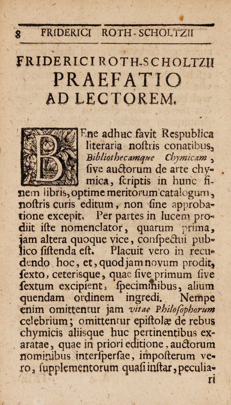 FRIDERICI ROTH,SCHOLTZH PRAEFATIO AD LECTOREM. Kne adhuc favit Rcspublica literaria noftris conatibuSj Bihliothecamciue Chymkam , five audorum de arte chy« J mica, fcriptis in hunc n. Siem iibri&,optime meritorum cataiogum, yioftris curis editum, non fine approba- tione excepit, Per partes in lucem pro-» diit ifte nomenclator, quarum prima, iam altera quoque vice, cotrfpedui pnb'» Jico fiftenda eftt Placuit vero in recu« dendo hoc, et>quodjamnoviim prodit, fexto, ceterlsqne, quae five primum five fextum excipient, ipecimiliibuSj aÜura quendam ordinem ingredi. Nempe enim omittentur jam vita? Bhiloßphorum celebrium; omittentur epiftolee de rebus chymicis alüsque buc pertinentibus ex- aratae, quae in priori editione, audorura nominibus interfperfae, impofterum ve- xo, fuppleraentorum quafiinftar,peculia- ri