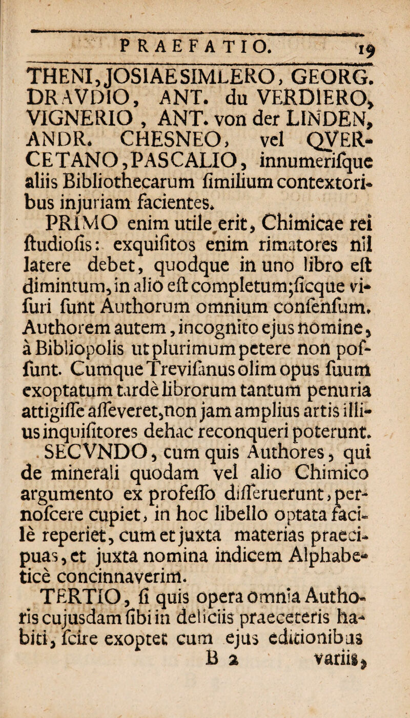 THENI,JOSlAESIMLERO, GEORG. DRAVDIO, ANT. du VERDIERO» VIGNERIO , ANT. von der LINDEN, AN DR. CHESNEO, vcl QVER- CETANO,PASCALIO, innumerifquc aliis Bibliothecarum fimilium contextori* bus injuriam facientes. PRIVIO enim utile,erir, Chimicae rei ftudiofis: exquifitos enim rimatores nll latere debet, quodque in uno libro eil dimintum, in alio eft cornpIetuni;ficque vi* furi funt Authorum omnium conlettfum, Authorem autem, incognito ejus nomine, äBibliopolis utplurimumpctere non pof- funt. CumqueTrevifanusolimopus fuum exoptatum tarde librorum tantum penuria attigiflcaflevcretinon jamamplius artis illi- us inquifitores dehac reconqueri poterunt. . SECVNDO, cum quis Authores, qui de minerali quodam vel alio Chimico argumento ex profeflb difTeruerunt j per- nofcere cupiet) in hoc libello optata raci- le reperiet, cum et juxta materias praed* puas, et juxta nomina indicem Alphabe- tice concinnaverim. TERTIO, fi quis Opera omnia Autho- ris cujusdam fibi in deliciis praeceteris ha- biti, fcire exoptet cum ejus cditionibus B 2 variig)