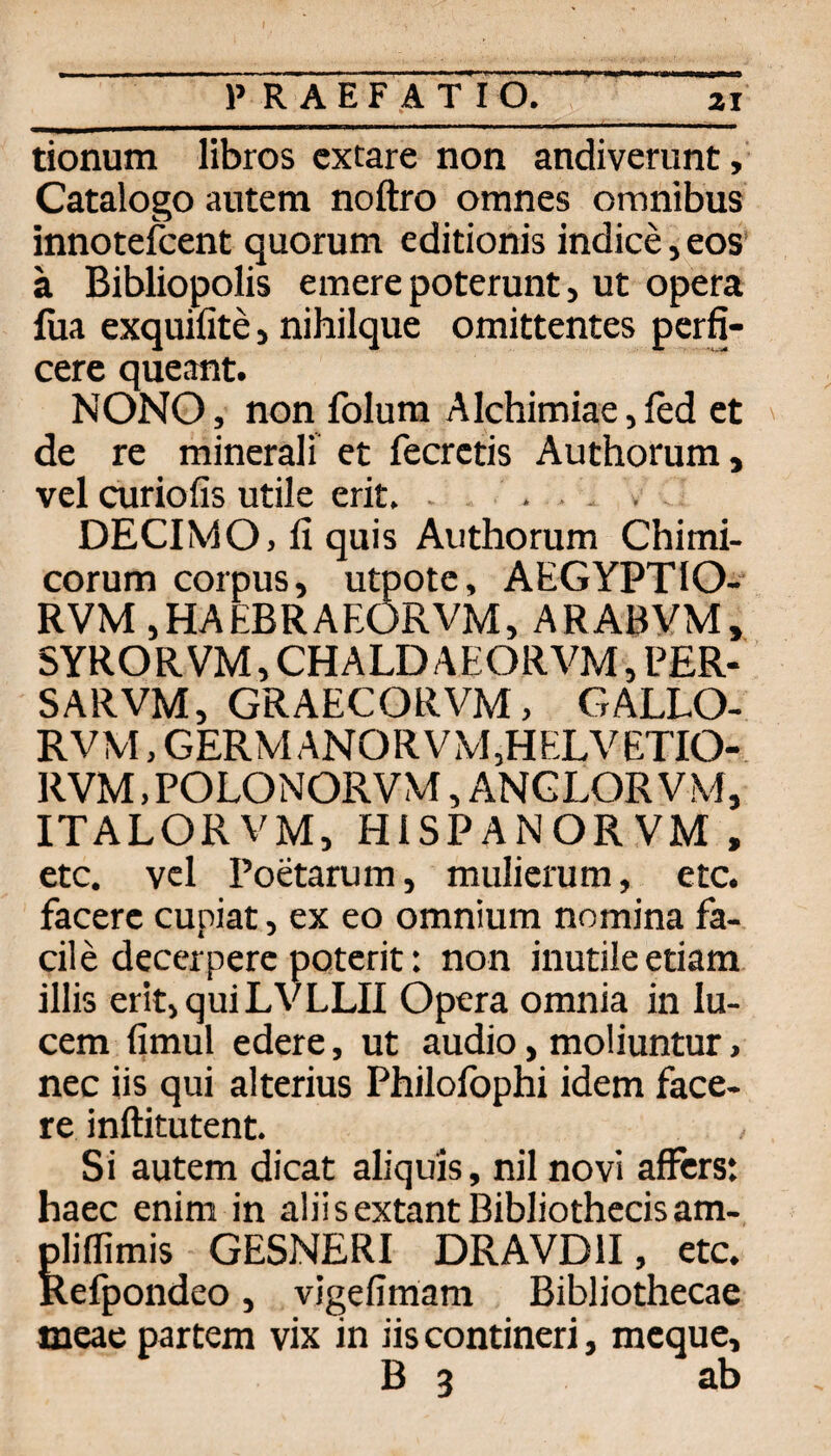 P R A E F A T I O. ZI tionum libros cxtare non andiverunt, Catalogo autem noftro omnes Omnibus innotefcent quorum editionis indice, eos' a Bibliopolis emere poterunt, ut Opera füa exquifite, nihilque omittentes perfi- cere queant. NONO, non folum Alchimiae, led et de re minerali et fecrctis Authorum, vel curiofis utile erit. . , . . DECIMO, fi quis Aiithorum Chimi- corum Corpus, utpotc, AEGYPTIO- RVM jHAEBRAEORVM, ARABVM, SYRORVM, CHALD AEORVM, PER- SARVM, GRAECORVM, GALLO- RVM, GERM ANORVM,HELVETIO- RVM, POLONORVM, ANGLOR V M, ITALORVM, HISPANORVM, etc. vcl Poetarum, mulierum, etc. facere cupiat, ex eo omnium nomina fa- cile decerperc poterit: non inutileetiam illis erit,quiLVLLII Opera omnia in lu- cem fimul edere, ut audio, moliuntur > nec iis qui alterius Philofophi idem face¬ re inftitutent. Si autem dicat aliquis, nil novi affcrs: haec enim in aliisextantBibliothccisam-, pliffimis GESNERI DRAVDII, etc. Relpondeo, vigefimam Bibliothecae meae partem vix in iis contineri, mcque, B 3 ab