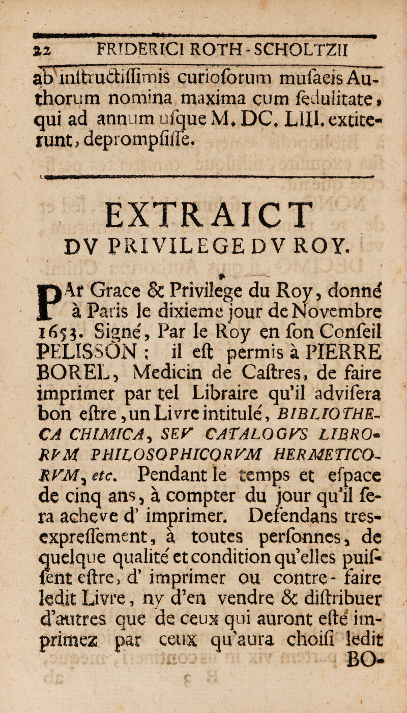 ab'uiitrutliflimis curioforum mulaeisAu- thorum nomina maxima cum ftduiitate • qui ad annum uftue M. DC. LlH.extitc- runt, deprompfiile. EXTRAICT DV PRIVILEGEDV ROY. I P Af Grace & Privilege du Roy, donnd a Paris le dixiemc jour de Novcmbrc 1655. Signe, Par le Roy en fon Confeil PELISSÖN : il cft pcrmis ä PIERRE BOREL, Medicin de Caftres^ de faire imprimer par tel Librairc qu’il advifera bon eftre junLivrcintitule, Bibijqthe- CA CHIMICA^ SEr CATALOGFS LIBRO- BVM PHILOSOPHICORFM HERMETICO- etc. Pendant le temps et efpacc de cinq ans, a compter du jour qu'il fe- ra acheve d’ imprimer. Derendans tres- cxpreflement, ä toutcs perfonncs, de quclque qualite et condition qu’ellcs puiC- lent eftre, d’imprimer ou contre-faire ledit Livre, ny d’en vendre & diftribuer d’aiitrcs que de ceux qui auront efte im- primez par ceux qu'aura choifi ledit BO«