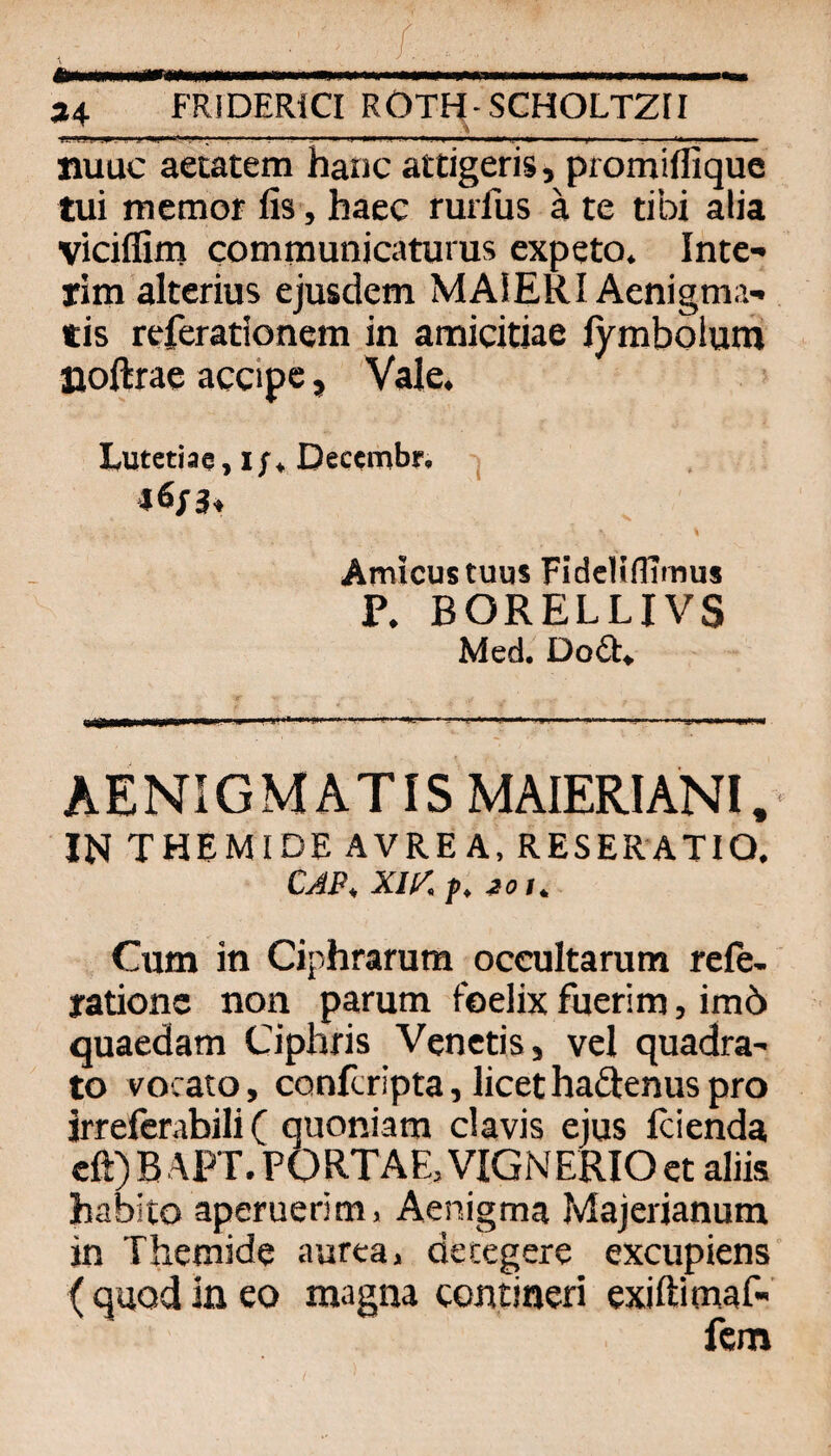 / *... IM... .. —. *4 FRIDERICI ROTH-SCHOLTZII .. 1 ■ ■ '-■■■ ■ LJ mtf.[ ■ .HH ■ I —I I >IP.. ■■! i» nuuc aetatem hanc attigeris, promiflique tui memor fis, haec rurfus ä te tibi alia vicilfim comraunicaturus expeto. Inte¬ rim alterius ejusdem MAiERI Aenigma- tis referationem in amicitiae lymbolum Doftrae accipe, Vale. Lutetiaq, i;^ Deccmbr, j \ Amicustuus FidcHflTmus P. BORELLIVS Med. Dod. AENIGMATIS MAIERIANI. IN themide avre a, reseratio. CAP, XIl/.p. ioi. Cum in Ciphrarum oceultamm rele- rationc non pamm feelix fuerim, imö quaedam Ciphris Venetis, vel quadra- to vocato, confcripta, licethadenuspro jrrefcrabili ( quoniam clavis ejus Icienda cft) B APT. PORTAE, VIGNERIO et aliis habito aperuerim> Aenigma Majerianum in Themide aurea, decegere excupiens ( quod in eo magna contineri exiftimaf- fcm