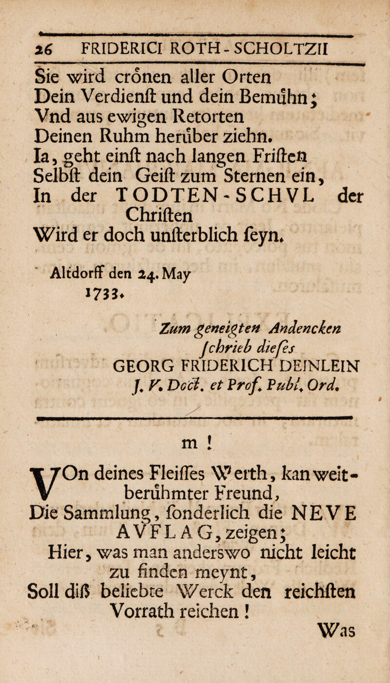 _» __ Sie wird cronen aller Orten Dein Verdienft und dein Bemühn; Vnd aus ewigen Retorten Deinen Ruhm herüber ziehn. la, geht einft nach langen Friften Selbft dein Geiftzum Sternen ein. In der TODTEN-SCHVL der Chriften Wird er doch unfterblich feyn. Altdorff den 24. May 17JJ« Zum geneigten Andencken Jchrieb dießs ' GEORG FRIDERICH DEINLEIN f. y, Dc'ci. et Prof. Publ. Ord. m ! VOn deines FleilTes Werth, kan welt¬ berühmter Freund, Die Sammlung, fonderlich die NEVE AVFL AG, zeigen; Hier, was man anderswo nicht leicht zu finden raeynt, Soll diß beliebte Werck den reichften Vorrath reichen! Was I