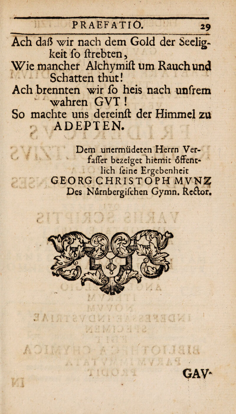 Ach daß wir nach dem Gold der Seclig- keit fo ftrebten, ,Wie mancher Alchymifl: um Rauch und • ^ Schatten thut! Ach brennten wir fo heis nach unfrem  wahren GVT ! So machte uns dereinft der Himmel zu ADEPTEN. r > . -r V / . Dem unermÜdetcn Herrn Ver- * ’ ' ^ faiTer bezeiget liitrriic 6fFeftt* . lieh feine Ergebenheit , GEORG CHRISTOPH MVN^ Des Nürnbergifchen Gymii. Rcilor, GAV-