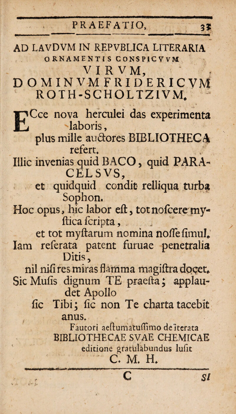 AD LAVDVM IN REPVBLICA LITERARIA ORNAMENTJS CONSPICVVM VIRVM, ^ . D O M IN V-M FRIDERICVM ' ROTH-SGHOLTZIVM. ^ I^Cce nova herculei das experimenta 1 'laboris, plus millc audores BIBLIOTHEGA rcfcrt^ Illic invenias quid BACO, quid PARA- CELSVS, ; ■ et quidquid condit rdliqua turb? Sophon. Hoc opus, hic labor eft, tot nofcere my- ftica fcripta, , _ et tot myftarum nomina noflefimuf.' lam referata patent furuae penetralia Ditis, nil nififes miras flamma magiftra dqqet* Sic Mufis dignum TE praefta; applau- det Apollo fic Tibi; fic non Te Charta tacebk , anus. Fautori aefturrialuflimodelterata BIBLIOTHECAE SVAE CHEMICAE editione gfatUläbundus lufit