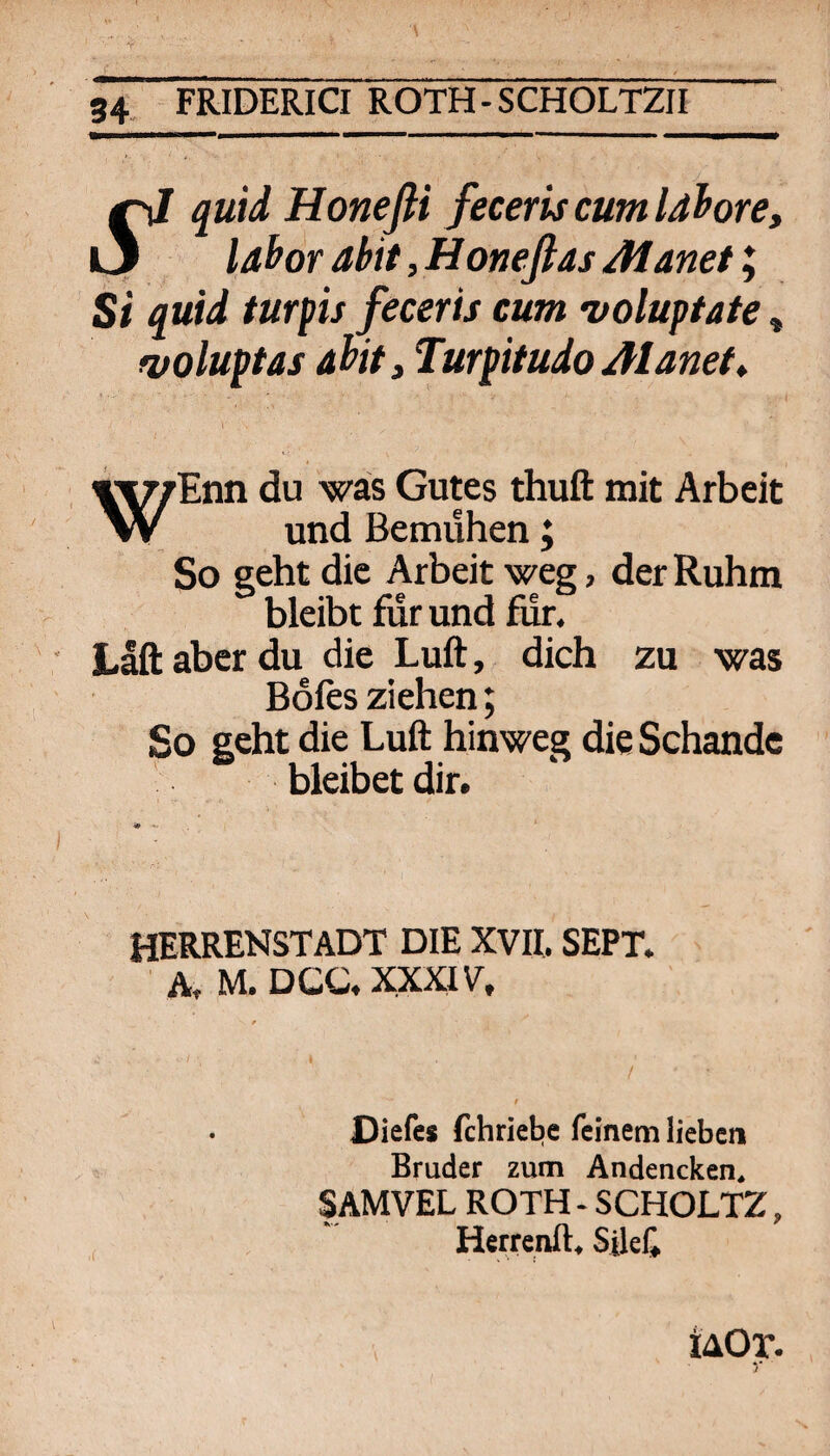 •*r' gX FRIDERICI ROTH-SCHOLT2II ^ quid Honefli feceris cum Idhore, l3 lahor abit,Honeflas Manet I Si quid turpis feceris cum •voluptafe, fvoluptas aiit 3 Turpitudo Alanef» i WEnn du was Gutes thuft mit Arbeit und Bemühen; So seht die Arbeit weg, der Ruhm bleibt für und fiir. Lift aber du die Luft, dich zu was Bofts ziehen; So seht die Luft hinweg die Schande bleibet dir. HERRENSTADT DIE XVII. SEPT. ■ A, M. DCC. XXXIV, Diefes fchriebe feinem lieben Bruder zum Andencken. SAMVEL ROTH - SCHOLTZ, Herrenft, Sileli iAOr.