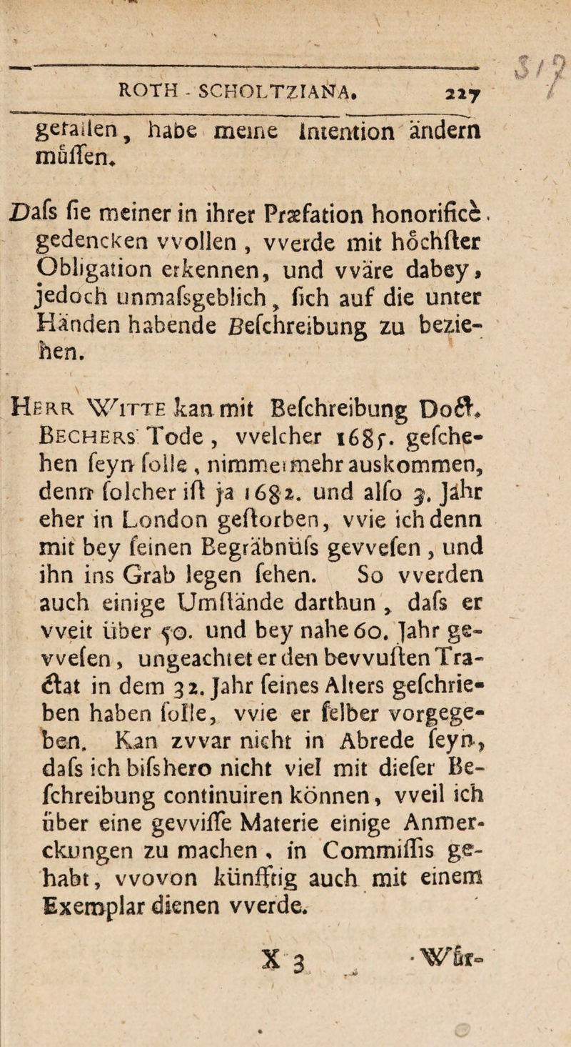 ROTH - SCHOLT^IAliJA, 227 gerailen, habe meine Intention ändern muffem Dafs fie meiner in ihrer Praefation honorific^. gedencken wollen , werde mit hocHfter Obligation erkennen, und wäre dabey, jedoch unmafsgeblich, fich auf die unter Händen habende Befchreibung zu bezie¬ hen. \ Herr Witte kan mit Befchreibung 006!^ Bechers: Tode , welcher i68f* gefche- hen feyn feile , nimmeimehrauskommen, denrr folcher ifl ja 168 2. und alfo jälir eher in London geftorben, wie ich denn mit bey feinen Begräbnüfs gewefen , und ihn ins Grab legen fehen. So werden auch einige Umüände darthun ^ dafs er weit über 50. und bey nahe 60. Jahr ge¬ wefen , ungeachtet er den bevvuflen Tra- flat in dem 32. Jahr feines Alters gefchrie« ben haben folle, wie er felber vorgege¬ ben. Kan zwar nicht in Abrede feyn, dafs ich bifshero nicht vie! mit diefer Be¬ fchreibung continuiren können, weil ich über eine gewiffe Materie einige Anmer- ckungen zu machen , in Commiffis ge¬ habt, wovon künfftig auch mit einem Exemplar dienen werde.