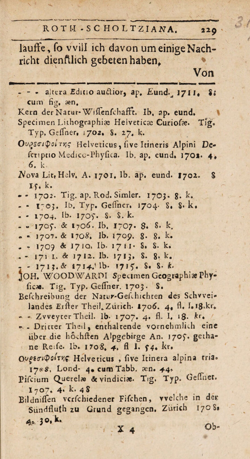ROTH -SC HO LTz;ANA. laufFe, fo will ich davon um einige Nach¬ richt dienfllich gebeten haben^ Von - - - altera £diCio audior, ap, £und.^l7Il« cum fig, sen. Kern der Nacur* W'iflenfchafFt. Ib, ap. eund. ' Specimen LithographijB Heiveticse Guriofae. Tfg. Typ, Geffner, i/oa, 8. 27« k. Ov^e(n<PoirY,q Helveticus, five Itineris Alpini De- fcripcio Medicc-rbyfica. Ib. ap. eund» 170*. 4« 6, k- T^ova Lit,Helv. A. 1701. Ib. ap. eund. lyoi. S I f. k. -- 1702. Tig. ap. Rod. Simler. 1705. g. k, - - ITGj» lä^. Typ. Geffner, 1704. S* 8* k» - - 1704. Ib. I70>'. S. S. k. - - lyof. & i-}06. Ib. 1707. $♦ 8* k. « - 1707. & 170^» Ib. 170p. g. 8. k. . - 1709 & 171Q. Ib. 1711« S» 8. k. - - 171 L. & 1712. Ib. 1719, 8. 8* k, - - 171J.& i7i4.Ub* 1715'» 8. 8. k. ’ JOH, WOODWAROI 5pecimen Geograph!» Phy» ficaa. Tig. Typ. GelTner. I703. S. Befchreibung der Natuy-Gefchichcen des Schvvei* landes Elfter Theil.Zdrich. 1705. 4« ft* LiS.kr* - - Zvveycer Theil. Ib. 1707. 4. fl. 1. iS« f •» - Dritter Thed, enthaltende vomehmüch eine über die hovhften Alpgebirge An. i/of. geiha- ne Reife. Ib. i7oS, 4, fl I. kr* Helveticus , ftve Itinera alpina rria* I7ff5, Lond* 4*cumTabb. aen. 44* Pifeium Querelae & vindici». Tig. Typ. Gefther. 1707* 4* k. 48 , _ Bildniflen vcrfchicdener Fifchen, welche in dec Sündfluth zu Grund gegangen, Zürich 1708« Ob-