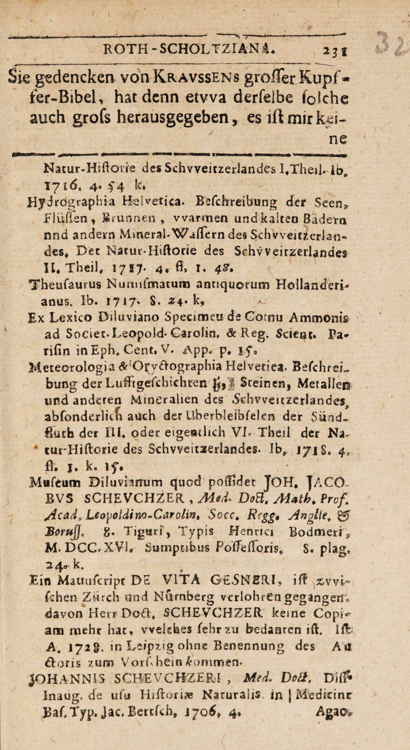 ROTH-SCHÖLTZIÄN4* 2jf Sie gedenckea von Kravssens grolTer Kupf - ter-Bibelv hat denn etwa derfelbe fokhe auch grofs herausgegeben, es ift mir kei¬ ne Natur-Hiftoiie des Schvveitzerlandes I^Theilr ib, 171(5, 4* f4 k, Hydrögraphia Helvetica. Befchreibung der Seen» Elüffen , Brunnen , vvar^^len und kalten Bädern nnd andern Mmeral-WaiTcrn des Schvveitzerlati- des* E>et Natur-Hiftorie des Schvveitzerlandes U* Theil, 1717- 4* I* 4^» Theufaurus Numifmatum antjquorum Holländerin anus. Ib. 1717» S. 24. k, Ex Lexico Diluviano Specitneu de Gornu Ammonts ad Soeiet.Leopold* Garolin, & Reg. Scienc. Pa* rifin inEph, Cent, V. App. p, if, Meteorologia dr'Ory^Vographia Helveciea. BefchreL bung derLufFtgefchichten |J,| Steinen, Metalleß und anderen Mineralien des .Sehvveitrerlandes, abfonderlicti auch der Uberbieibfelen der Siind- Ruch der HL oder eigeatlich VL Theil der Na- * tut'Hiftorie des Schvveitaerlandcs. Ib, r/iS, 4, R. I. k. ifi Mufeum Diluvianum quod poCFldet JOH, |ACO- BVS SCHEVCHZER , Aded. DoB, Math, Prof. Acad^ Uo\)oUino~Carolint Socc, Rcgg, Anglte^ ^ Borufj, g. Tigurf, Typis Henrici Bodmeri, M. DCC. XVI. Sumpcibus PolTelToris, S. plag, 24.- k. Ein Mauiiicript DE VITA GE5NBRI, ävvI- fchen Zürch und Nürnberg verlohrCn gegangen', davon Herr DoH* SCHEVCiJHZER. keine Copi*’ am mehr hat, welches fehrzu bedaaren ift. HE A, jyig. in Leipzig ohne Benennung des A»l ^loris '/um VorLhein-^’ommen* JOHANNIS SCBEVCHZERd , Med. Doä. Difi^ lnaug.de ufu Hiftoriae Naturalls in J Medicinc