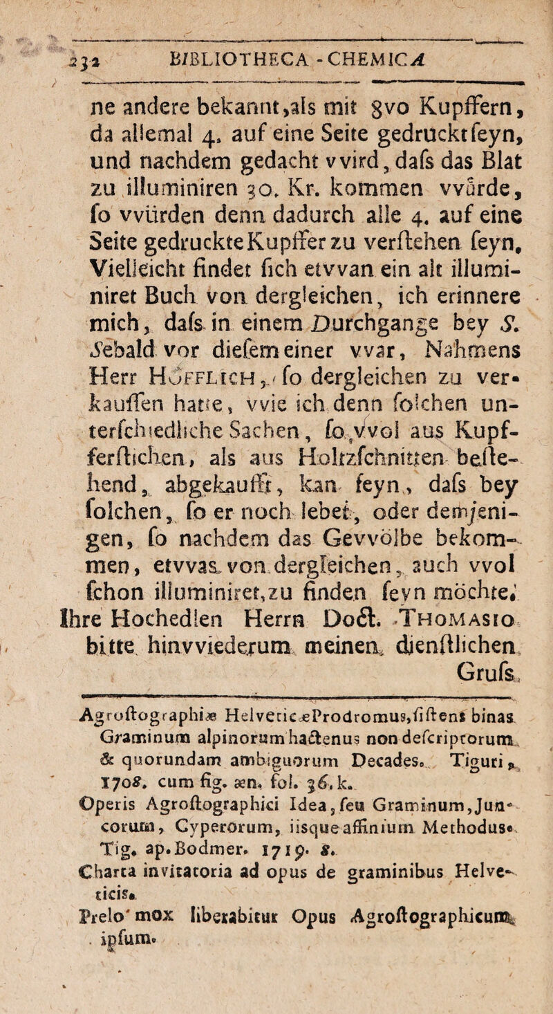 532 B/ßLIOTHECA -CHEMlC^i ne andere bekannt,als mit ^vo KupfFern, da ailemai 4. auf eine Seite gedrucktfeyn, und nachdem gedacht wird, dafs das Blat zu illuminiren 30, Kr. kommen wurde, fo vvürden denn dadurch alle 4. auf eine Seite gedruckte Kupffer zu vergehen feyn. Vielleicht findet fich etvvan ein alt illumi- niret Buch von dergleichen, ich erinnere mich, dafs^ in einem Durchgänge bey S, *5’ebald vor diefemeiner war, Na'hmens Herr HuFFLich 5.'fo dergleichen zu ver* Icauffen hatce, wie ich denn folchen un- terfchtedliche Sachen, £0 ,v'vol aus Kupf- ferfiiclien, als aus Holtzfchnitien befie- liend, abgekaufft, kan feyn., dafs bey folchen, fo er noch lebet, oder demjeni¬ gen, fo nachdem das Gewölbe bekom¬ men, etwaswon dergleichen, auch vvol fchon illuminirer,zu finden feyn möchte#' Ihre Hochedien Herrn Do£l. Thomasio bitte hinwiederum meinen, dienftlichen, Grufs. Agruftographi* HelvecicdePro(lromu?,tiftenl binas Graminum alpinorumhaflenus non defcriprorum,. & quorundam ambiguorum Decades» Tiguci^^ 170^» cum fig. asn* fol. 3^. k. Operis Agroftographici Idea,reu Graminum,Jun- coruJDy Gyperorum, iisqueaffiniurn Methodus«. Tig* ap.Bodmer. 171p- 8» Charta invitacoria ad opus de graminibus Helve- cicis# Prelo'mox liberabicut Opus AgroftograpbicunSi . ipfum.
