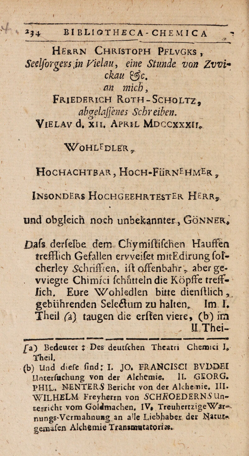 ( . I . —----- ^ »^^54 BI BLIOTHJSC A-CHE MI C A ^ __ . ______ — '-^ Herrn Christoph Pflvgks , Seelforgei^s jn Fielm, eine Stunde von Zwl* ckau an mich, Friederigh Roth-Scholtz, abgelajjenes Sch r eiben, ViELAv d* xii. April MDGcxxxir<. I WoHLEdLERj, Hochachtbar , Hoch-FürnEHmEr , InsondErs Hochgeehrtester HerRj^ und obgleich noch unbekannter , Gönner* \ ßafs derfelbe dem. Chymifiifchen Hauffen trefflich Gefallen ervveifet mitEdlrungfor- cherley Ähriffien, ift ofFenbahr',. aber ge- . wiegte Chimici fchuttein die KöpfFe treff¬ lich. Eure Wohkdien bitte dienfllich ^. gebührenden Seleflum zu halten. Im. I* Theil fa) taugen die erften viere, (b) im . ILThei- £&') Bedeucet { Des deutfchen Thcatri Chemici L Theil, (b) Und diefe find: I. JO. FRANCISCI BVDDBI llnterfuchung von der Alchemie. ll. GEORG. PHIL* NENTER5 Bericht von der Alchemie. III. WILHELM Freyherrn von «SCHÄOEDERN^S Un- sefrichc vom GolJmachen, IV* TreuhertzigeWar-^v nungS'Vermahnuag an a^Ie Liebhaber, der gema-fen Alchemie Transmutatori»..
