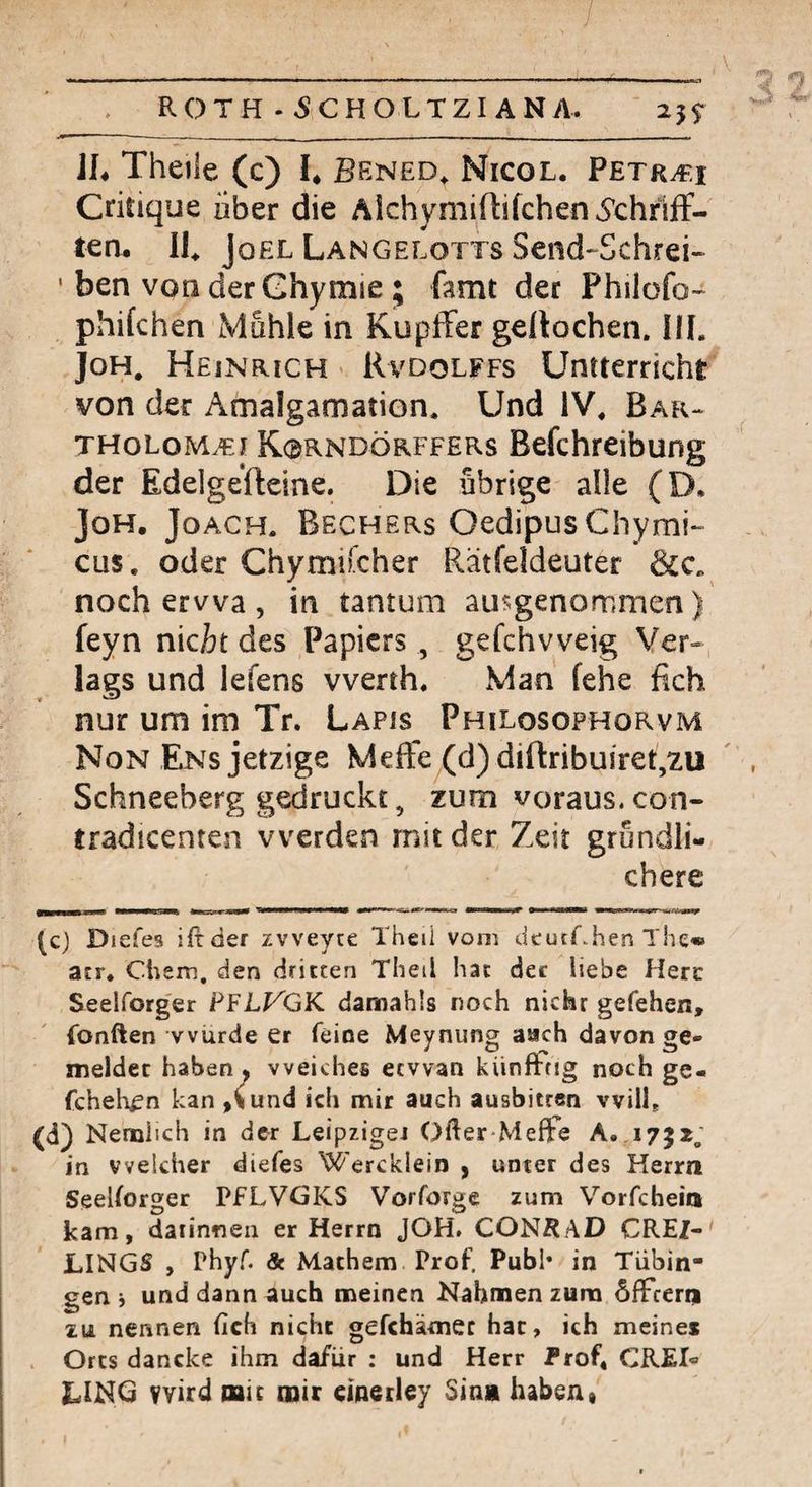 / ROTH . 5CHOLTZI ANA. 25$- iL Theile (c) I* Bened, Nicol. Petr^i Critique aber die AlchymirtifchenÄhriff- ten. Ih Joel Langelotts Send-Schrei» ' ben von derGhymie ; famt der Philofo- phikhen Muhle in KupfFer geltochen. HL JoH, Heinrich « Rvdolffs Untterricht von der Amalgamation. Und iV. Bar-, tholoma^i K0RNDÖRFFERS Befchreibung der Edelgefteine. Die übrige alle (D. JoH. JoACH. Bechers OedipusChymi- cus. oder Chymifcher Rätfeldeuter noch ervva , in tantum ausgenommen) feyn nicit des Papiers , gefchvveig Ver¬ lags und lefens vverth. Man fehe fich nur um im Tr. Lapjs Philosophorvm Non Ens jetzige MefFe (d)difl:ribuiret,2U Schneeberg gedruckt, zum voraus, con- tradicenten werden mit der Zeit gründli¬ chere (c) D lefes iftder zvveyte Theil vom dcutChenThe« acr. Chem, den dritten Tlieil hat dec liebe Here Seelforger PFLt^GK damahls noch nicht gefehen, (bnften wurde er feine Meynung aach davon ge¬ meldet haben, weiches ecvvan kiinfifrig noch ge« fcheh^n kan »(und ich mir auch ausbitren vvilL (d) Nemlich in der Leipziget Öfter MefFe A. 1752; in welcher diefes Wercklein , unter des Herrn Seelforger PfLVGKS Vorforge zum Vorfchein kam, daiinneii er Herrn JOH. CONRAD CREZ- LINGS , Phyf & Machern Prof. Publ* in Tübin¬ gen j und dann auch meinen Nahmen zum öfTcenj 2u nennen fich nicht gefchämec hat, ich meines Orts dancke ihm dafür : und Herr Prof, CREL LIKG wird mit mir dnerley Sin« haben•