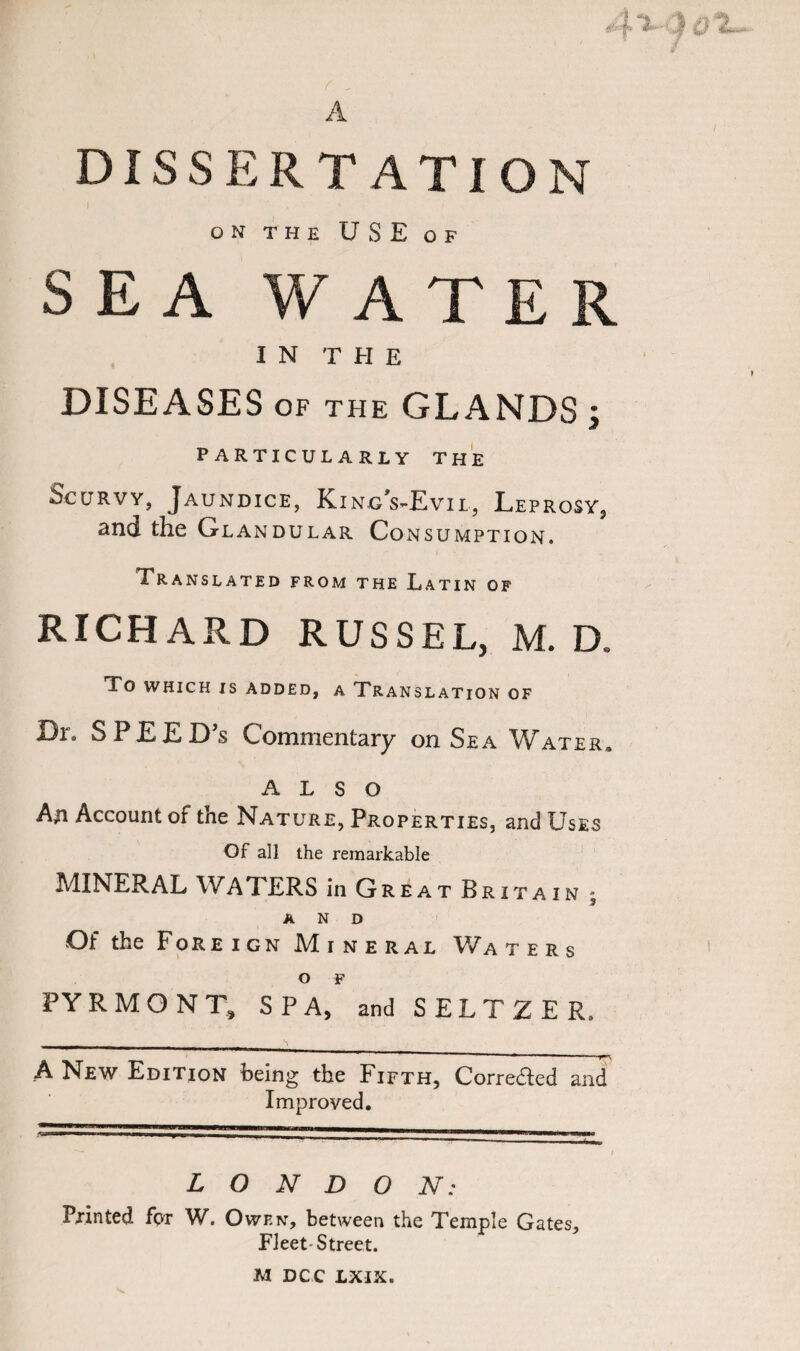 A DISSERTATION ON THE USE OF SEA WATER IN THE DISEASES of the GLANDS ; PARTICULARLY THE Scurvy, Jaundice, King’s-Evil, Leprosy, and the Glandular Consumption. Translated from the Latin of RICHARD RUSSEL, M. D, To WHICH IS ADDED, A TRANSLATION OF Dr. SPEEDS Commentary on Sea Water. also An Account of the Nature, Properties, and Uses Of all the remarkable MINERAL WATERS in Great Britain ; AND Of the Fore i gn Mine r al Wa ters O F PYRMONT, SPA, and SELTZER. _■ -r_- ■ . ^ _ A New Edition being the Fifth, Corredied and Improved. 11 ™ 1 —n-t a—w—* LONDON; Printed for W. Owen, between the Temple Gates, Fleet Street. M DCC LXIX.