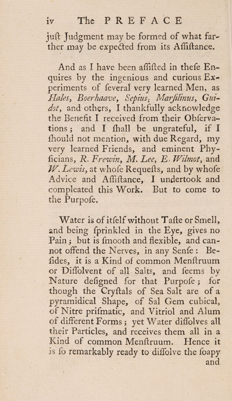 juft Judgment may be formed of what far¬ ther may be expedted from its Affiftance. And as I have been affifted in thefe En¬ quires by the ingenious and curious Ex¬ periments of feveral very learned Men, as Hales, Boerhaave, Sepias s Marjilinus, Gai- dot, and others, I thankfully acknowledge the Benefit I received from their Obferva- tions; and I fhall be ungrateful, if I fhould not mention, with due Regard, my very learned Friends, and eminent Phy- ficians, R, Frewin, M. Lee, E> Wilmot, and IV. Lewis, at whofe Requefts, and by whofe Advice and Affiftance, I undertook and compleated this Work. But to come to the Purpofe. Water is of itfelf without Tafte or Smell, and being fprinkled in the Eye, gives no Pain; but is fmooth and flexible, and can¬ not offend the Nerves, in any Senfe : Be- tides, it is a Kind of common Menftruum or Diffolvent of all Salts, and fee ms hy Nature defigned for that Purpofe; for though the Cryftals of Sea Salt are of a pyramidical Shape, of Sal Gem cubical, of Nitre prifmatic, and Vitriol and Alum of different Forms; yet Water diffolves all their Particles, and receives them all in a Kind of common Menftruum. Hence it is fo remarkably ready to diffolve the foapy and