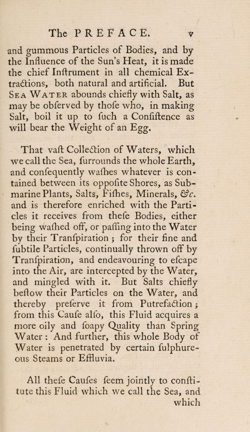 and gummous Particles of Bodies, and by the Influence of the Sun’s Heat, it is made the chief Inflrument in all chemical Ex¬ tractions, both natural and artificial. But Sea Water abounds chiefly with Salt, as may be obferved by thofe who, in making Salt, boil it up to fuch a Confidence as will bear the Weight of an Egg. That vaft Collection of Waters, which we call the Sea, furrounds the whole Earth, and confequently wafbes whatever is con¬ tained between its oppofite Shores, as Sub¬ marine Plants, Salts, Fifties, Minerals, &c. and is therefore enriched with the Parti¬ cles it receives from thefe Bodies, either being wafhed off, or pafling into the Water by their Tranfpiration ; for their fine and fubtile Particles, continually thrown off by Tranfpiration, and endeavouring to efcape into the Air, are intercepted by the Water, and mingled with it. But Salts chiefly beftow their Particles on the Water, and thereby preferve it from Putrefaction; from this Caufe alfo, this Fluid acquires a more oily and foapy Quality than Spring Water : And further, this whole Body of Water is penetrated by certain fulphure- ous Steams or Effluvia. All thefe Caufes feem jointly to confti- tute this Fluid which we call the Sea, and which