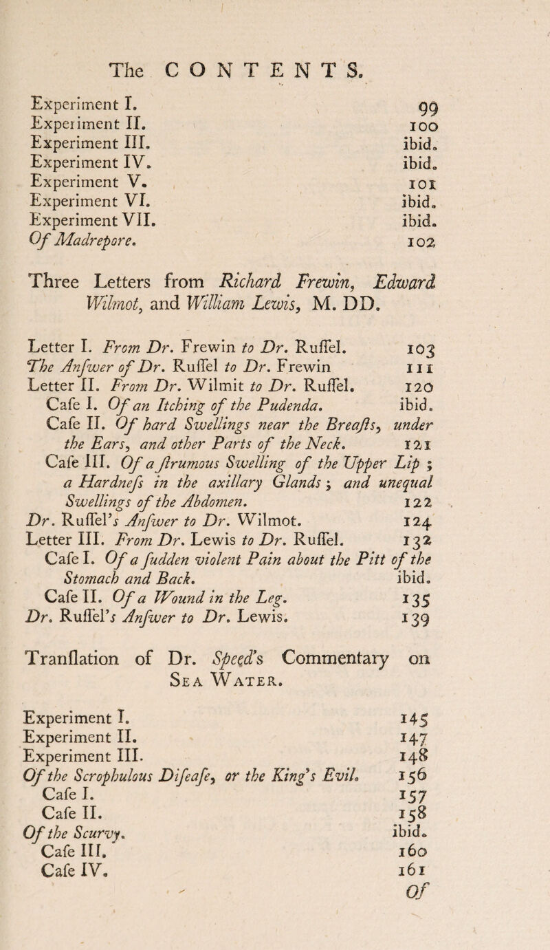 Experiment I. 99 Experiment II. 100 Experiment III. ibid. Experiment IV. ibida Experiment V. IOI Experiment VI. ibid.. Experiment VII. ibid. Of Madrepore. 102 Three Letters from Richard Frewin, Edward Wilmot, and William Lewis, M. DD, Letter I. From Dr. Frewin to Dr. RufTel. 103 The Anfwer of Dr. Ruffel to Dr. Frewin in Letter II. From Dr. Wilmit to Dr. RufTel. 120 Cafe I. Of an Itching of the Pudenda. ibid. Cafe II. Of hard Swellings near the Breajls, under the Ears, and other Parts of the Neck. 121 Cafe III. Of a Jlrumous Swelling of the Upper Lip ; a Hardnefs in the axillary Glands j and unequal Swellings of the Abdomen. 12 2 Dr. RufTeTr Anfwer to Dr. Wilmot. 124 Letter III. From Dr. Lewis to Dr. RufTel. 132 Cafe I. Of a fudden violent Pain about the Pitt of the. Stomach and Back. ibid. Cafe II. Of a TVound in the Leg. 135 Dr. Ruffe! r Anfwer to Dr. Lewis. 139 Tranflation of Dr. Speed’s Commentary on Sea Water. Experiment I. i45 Experiment II. 147 Experiment III. 148 Of the Scrophulous Difeafe, or the King s Evih 156* Cafe I. 157 Cafe II. .J58 Of the Scurvy. ibid* Cafe III. ' 160 Cafe IV. 161