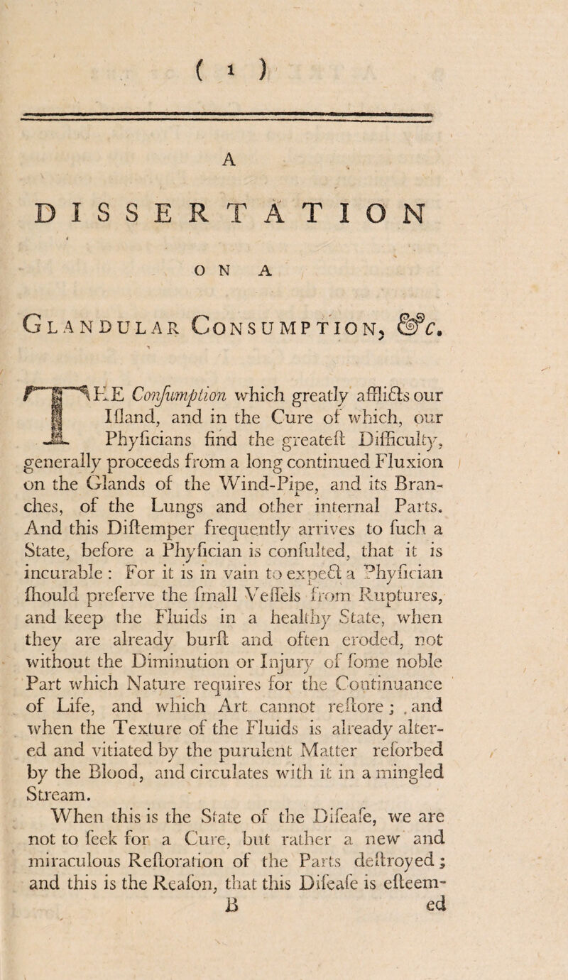 A DISSERTATION ON A Glandular Consumption. fife. ✓ I M “^KE Corjiimption which greatly a ill i 61s our Ifland, and in the Cure of which, our Phyficians find the greateil Difficulty, generally proceeds from a long continued Fluxion on the Glands of the Wind-Pine, and its Bran- ches, of the Lungs and other internal Parts. And this Diftemper frequently arrives to fuch a State, before a Phyfician is confulted, that it is incurable : For it is in vain toexpefla Phyfician fhould preferve the fmall Veflels from Ruptures, and keep the Fluids in a healthy State, when they are already burft and often eroded, not without the Diminution or Injury of home noble Part which Nature requires for the Continuance of Life, and which Art cannot reflore; . and when the Texture of the Fluids is already alter¬ ed and vitiated by the purulent Matter reforbed by the Blood, and circulates with it in a mingled Stream. When this is the State of the Difeafe, we are not to feek for a Cure, but rather a new and miraculous Relloration of the Parts delfroyed; and this is the Reafon, that this Difeafe is efleem- B ed