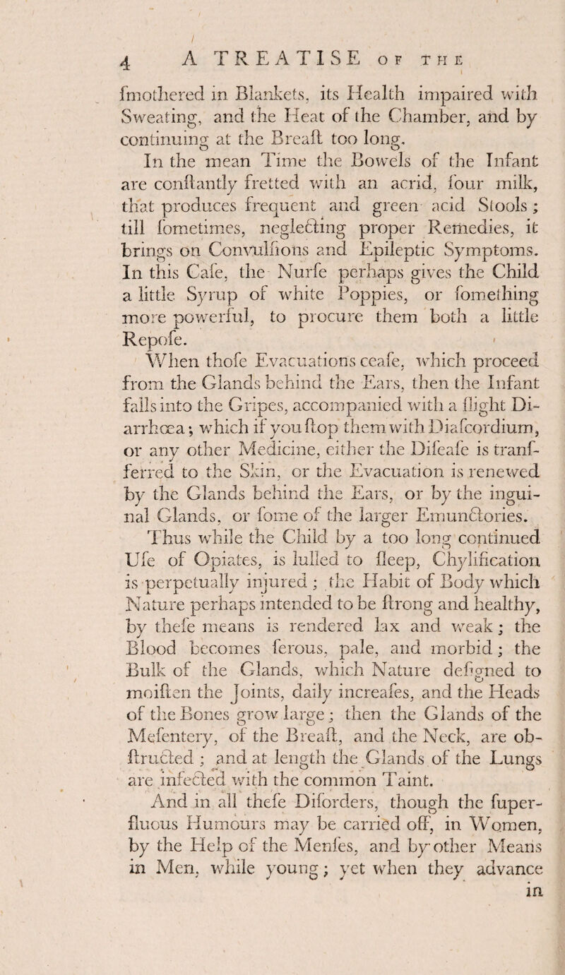 fmofhered in Blankets, its Health impaired with Sweating, and the Heat of (he Chamber, and by continuing; at the Bread too long. In the mean Time the Bowels of the Infant are condantly fretted with an acrid, four milk, that produces frequent and green acid Stools ; till fometimes, neglefting proper Remedies, it brings on Convulffons and Epileptic Symptoms. In this Cafe, the Nurfe perhaps gives the Child a little Syrup of white Poppies, or fomething more powerful, to procure them both a little Repofe. When thofe Evacuations ceafe, which proceed from the Glands behind the Ears, then the Infant falls into the Gripes, accompanied with a flight Di¬ arrhoea ; which if you flop them with Diafcordium, or any other Medicine, either the Difeafe is tranf- ferred to the Skin, or the Evacuation is renewed by the Glands behind the Ears, or by the ingui¬ nal Glands, or fome of the larger Emunciories. Thus while the Child by a too long continued Ufe of Opiates, is lulled to deep, Chylifieation is perpetually injured ; the Habit of Body which Nature perhaps intended to be Prong and healthy, bv thefe means is rendered lax and weak : the J # 3 Blood becomes ferous, pale, and morbid; the Bulk of the Glands, which Nature cleflgned to 7 o moiften the joints, daily increafes, and the Heads of the Bones mow large : then the Glands of the Q O ' Mefentery, of the Bread:, and the Neck, are ob- ftructed ; and at length the Glands of the Lungs are infected with the common Taint. And in all thefe Diforders, though the fuper- fluous Humours may be carried off, in Women, by the Help of the Menfes, and by other Means in Men, while young; yet when they advance in