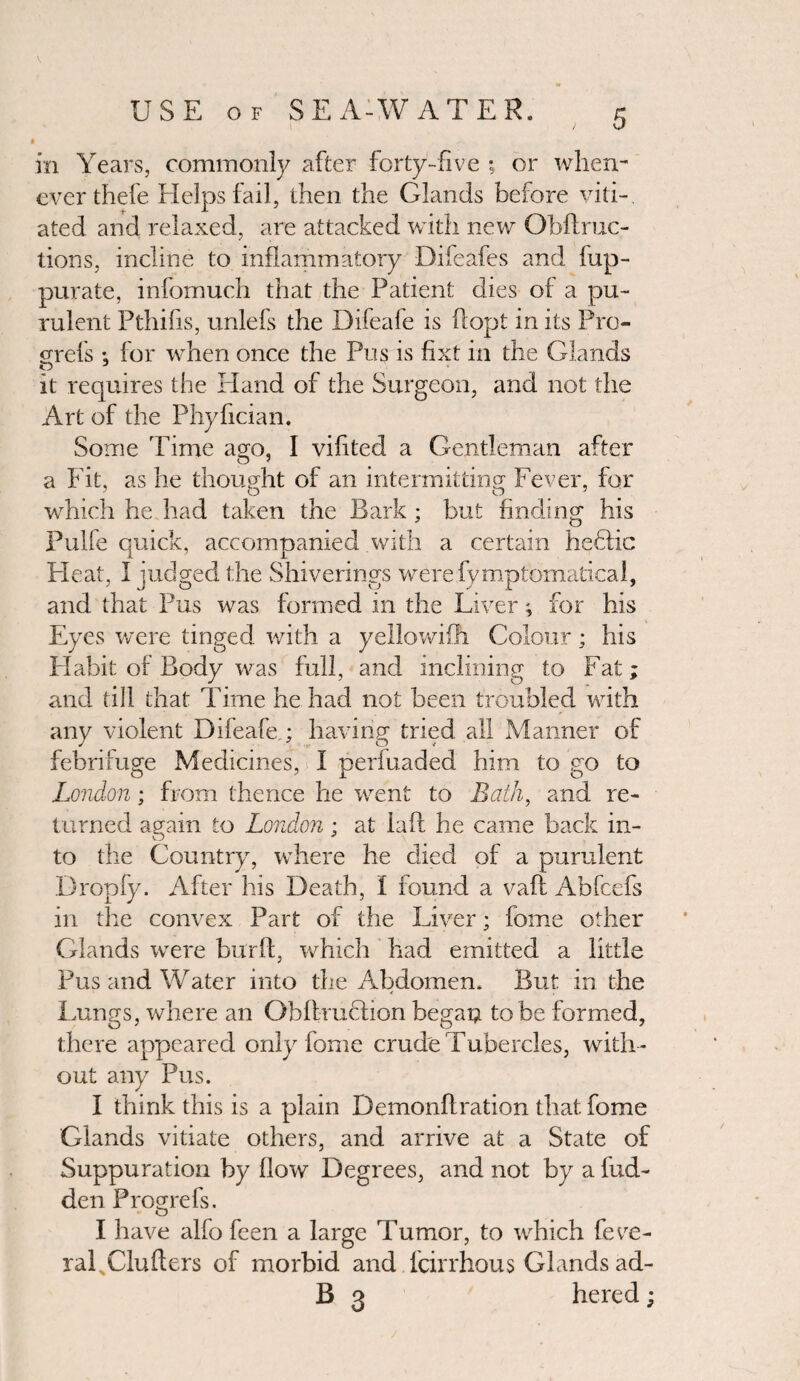 in Years, commonly after forty-five ; or when¬ ever thefe Helps fail, then the Glands before viti¬ ated and relaxed, are attacked with new Gbftruc- tions, incline to inflammatory Difeafes and fup- purate, infomuch that the Patient dies of a pu¬ rulent Pthifis, unlefs the Difeafe is flopt in its Pro¬ g-refs : for when once the Pus is fixt in the Glands it requires the Hand of the Surgeon, and not the Art of the Phyfician. Some Time ago, I vifited a Gentleman after a Fit, as he thought of an intermitting Fever, for which he had taken the Bark ; but finding his Pulfe quick, accompanied with a certain heffic H eat, I judged the Shiverings werefy mptomatical, and that Pus was formed in the Liver ; for his Eyes were tinged with a yellowifh Colour; his Habit of Body was full, and inclining to Fat; and till that Time he had not been troubled with any violent Difeafe ; having tried all Manner of febrifuge Medicines, I perfuaded him to go to London; from thence he went to Bath, and re¬ turned again to London; at laft he came back in¬ to the Country, where he died of a purulent Dropfy. After his Death, 1 found a vafl Abfcefs in the convex Part of the Liver; fome other Glands were burffc, which had emitted a little Pus and Water into the Abdomen. But in the Lungs, where an Obllrucfion begaQ to be formed, there appeared only fome crude Tubercles, with ¬ out any Pus. I think this is a plain Demonflration that fome Glands vitiate others, and arrive at a State of Suppuration by flow Degrees, and not by a hid¬ den Progrefs. I have alfo feen a large Tumor, to which fede¬ ral Cluhers of morbid and fcirrhous Glands ad- 13 3 hered;