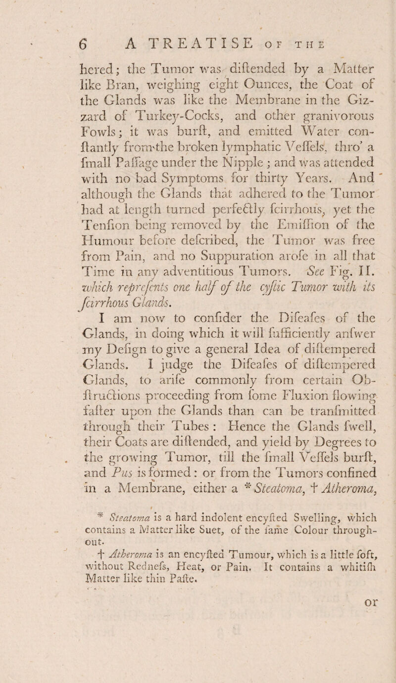 hered; the Tumor was diftended by a Matter like Bran, weighing eight Ounces, the Coat of the Glands was like the Membrane in the Giz¬ zard of Turkey-Cocks, and other granivorous Fowls; it was burft, and emitted Water con- ftantly fronTthe broken lymphatic Veflels, thro’ a fmall Paflfage under the Nipple ; and was attended with no bad Symptoms for thirty Years. And although the Glands that adhered to the Tumor O ^ had at length turned perfectly fcirrhous; yet the Tenfion being removed by the Emiffion of the Humour before defcribed, the Tumor was free from Pain, and no Suppuration arofe in all that Time in any adventitious Tumors. See Fig. II. which represents one half of the cyftic Tumor with its farrhous Glands. I am now to confider the Difeafes of the Glands, in doing which it will fafhciently anfwer my Defign to give a general Idea of diftempered Glands. I judge the Difeafes of diftempered Glands, to arife commonly from certain Ob- fi ructions proceeding from fome Fluxion flowing falter upon the Glands than can be tranfmitted through their Tubes : Hence the Glands fwell, their Coats are diftended, and yield by Degrees to the growing Tumor, till the fmall Velfels burft, and Pus is formed: or from the Tumors confined in a Membrane, either a * Steatoma, f Atheroma, * Steatoma is a hard indolent encyfted Swelling, which contains a Ivlatter like Suet, of the fame Colour through- y o out. ft Atheroma is an encyfted Tumour, which is a little foft, without Rednefs, Heat, or Pain. It contains a whitifti Matter like thin Pafte. or