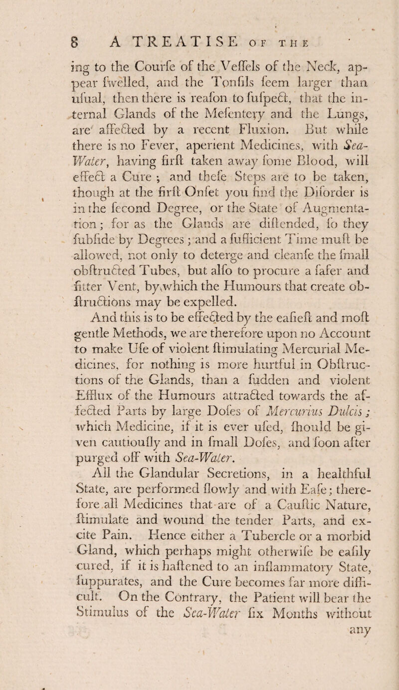 mg to the Courfe of the Veffels of the Neck, ap¬ pear fwelled, and the Ton1jIs ieem larger than ufual, then there is reafon to fufpect, that the in¬ ternal Glands of the Mefenteyy and the Lungs, are affefifed by a recent Fluxion. But while there is no Fever, aperient Medicines, with Sea- Water, having firPc taken away fome Blood, will effect a Cure •, and tbele Steps are to be taken, though at the firft Onfet you find the Diforder is in the fecond Degree, or the State of Augmenta¬ tion ; for as the Glands are dillended, fo they fubfide by Degrees ; and a fufficient Time muff be allowed, not only to deterge and cleanfe the fmall obftruCted Tubes, but alfo to procure a fafer and fitter Vent, by .which the Humours that create ob- iimcfjons may be expelled. And this is to be effected by the eafieit and moil gentle Methods, we are therefore upon no Account to make Ufe of violent {Emulating^ Mercurial Me- O dicines, for nothing is more hurtful in Obftruc- tions of the Glands, than a hidden and violent Efflux of the Humours attracted towards the af¬ fected Farts by large Doles of Mercurius Dulcis; which Medicine, if it is ever ufed, fhould be gi¬ ven cautiouOy and in fmall Dofes, and foon after purged off with Sea-Water. All the Glandular Secretions, in a healthful State, are performed (lowly and with Eafe; there¬ fore all Medicines that are of a Cauftic Nature, flimulate and wound the tender Farts, and ex¬ cite Pain. Hence either a Tubercle or a morbid Gland, which perhaps might otherwife be eafily cured, if it is haftened to an inflammatory State, iuppurates, and the Cure becomes far more diffi¬ cult. On the Contrary, the Patient will bear the Stimulus of the Sc a-Water fix Months without any