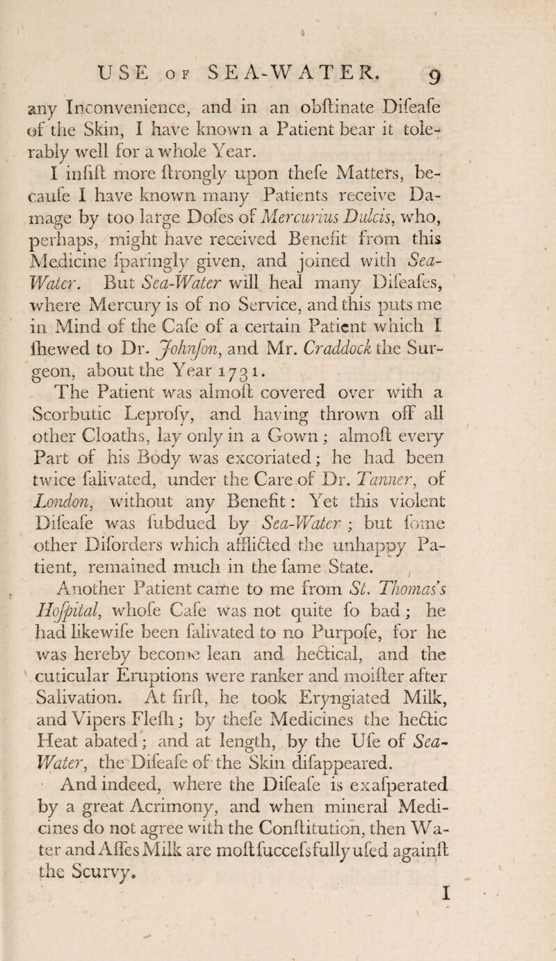 t USE of SEA-WATER, 9 any Inconvenience, and in an obftinate Difeafe of the Skin, I have known a Patient bear it tole¬ rably well for a whole Year. I infill more ftrongly upon thefe Matters, be- caufe I have known many Patients receive Da¬ mage by too large Dofes of Mercurius Dulcis, who, perhaps, might have received Benefit from this Medicine fparingly given, and joined with Sea- Water. But Sea-Water will heal many Difeafes, where Mercury is of no Service, and this puts me in Mind of the Cafe of a certain Patient which I fhewed to Dr. John]on, and Mr. Craddock the Sur¬ geon, about the Year 1731. The Patient was almoff covered over with a Scorbutic Leprofy, and having thrown off all other Cloaths, lay only in a Gown ; almoft every Part of his Body was excoriated; he had been twice falivated, under the Care of Dr. Tanner, of London, without any Benefit: Yet this violent Difeafe was iubdued by Sea-Water ; but fome other Diforders which affliffed the unhappy Pa¬ tient, remained much in the fame State. Another Patient came to me from St. Thomas s Hofpital, whofe Cafe was not quite fo bad; he had likewife been falivated to no Purpofe, for he was hereby become lean and heflical, and the cuticular Eruptions were ranker and moifter after Salivation. At firft, he took Eryngiated Milk, and Vipers Flefh; by thefe Medicines the heflic Heat abated; and at length, by the Ufe of Sea- V/ater, the Difeafe of the Skin difappeared. And indeed, where the Difeafe is exafperated by a great Acrimony, and when mineral Medi¬ cines do not agree with the Conftitution, then Wa¬ ter and Affes Milk are mollfuccefsfullyufed againff the Scurvy. I