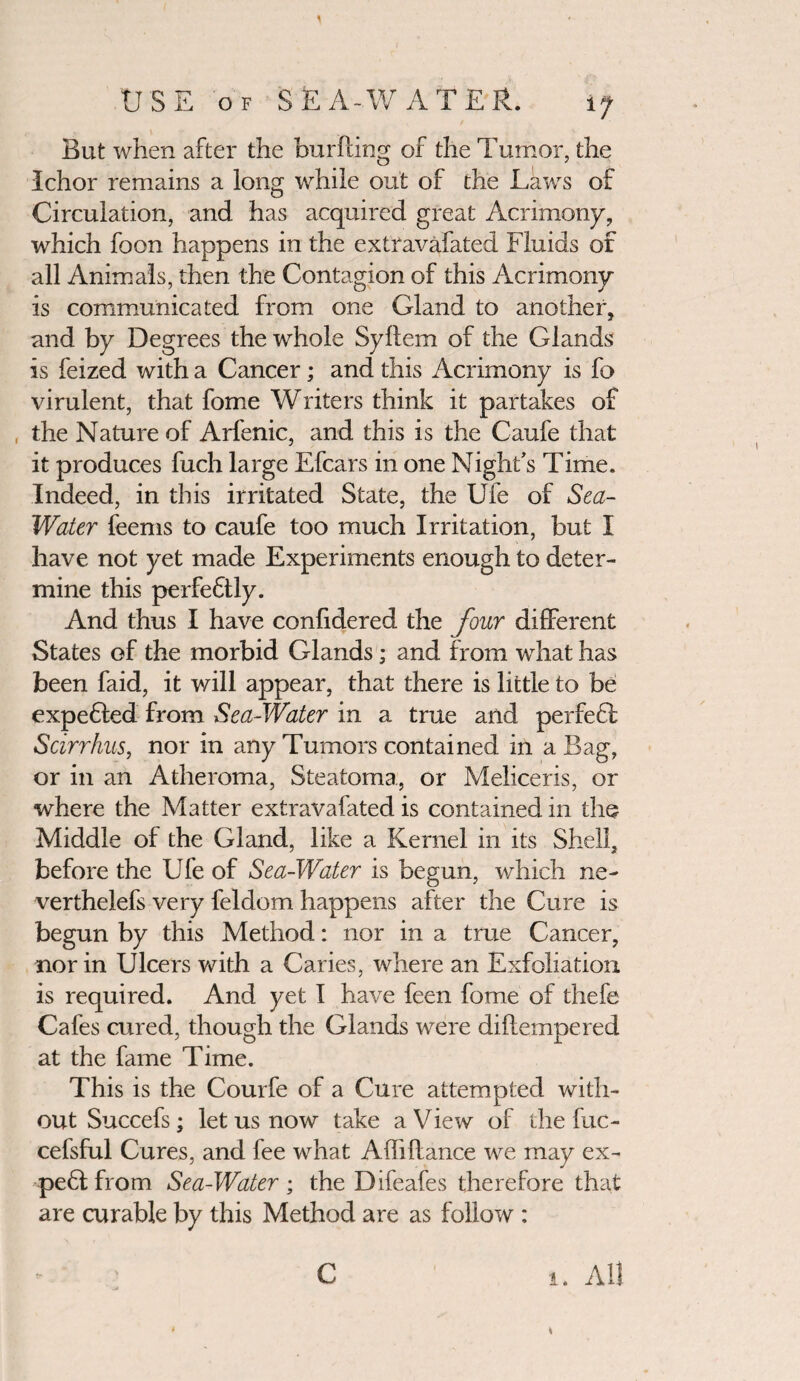 But when after the bur fling of the Tumor, the Ichor remains a long while out of the Laws of Circulation, and has acquired great Acrimony, which foon happens in the extravafated Fluids of all Animals, then the Contagion of this Acrimony is communicated from one Gland to another, and by Degrees the whole Syflem of the Glands is feized with a Cancer; and this Acrimony is fo virulent, that fome Writers think it partakes of , the Nature of Arfenic, and this is the Caufe that it produces fuch large Efcars in one Night's Time. Indeed, in this irritated State, the Ufe of Sea- Water feems to caufe too much Irritation, but I have not yet made Experiments enough to deter¬ mine this perfectly. And thus I have confidered the Jour different States of the morbid Glands; and from what has been faid, it will appear, that there is little to be expedled from Sea-Water in a true and perfedl Scirrhus, nor in any Tumors contained in a Bag, or in an Atheroma, Steatoma, or Meliceris, or where the Matter extravafated is contained in the Middle of the Gland, like a Kernel in its Shell, before the Ufe of Sea-Water is begun, which ne- verthelefs very feldom happens after the Cure is begun by this Method: nor in a true Cancer, nor in Ulcers with a Caries, where an Exfoliation is required. And yet I have feen fome of thefe Cafes cured, though the Glands were diflempered at the fame Time. This is the Courfe of a Cure attempted with¬ out Succefs; let us now take a View of the fuc- cefsful Cures, and fee what Affiflance we may ex- pe&from Sea-Water; the Difeafes therefore that are curable by this Method are as follow : i. All C